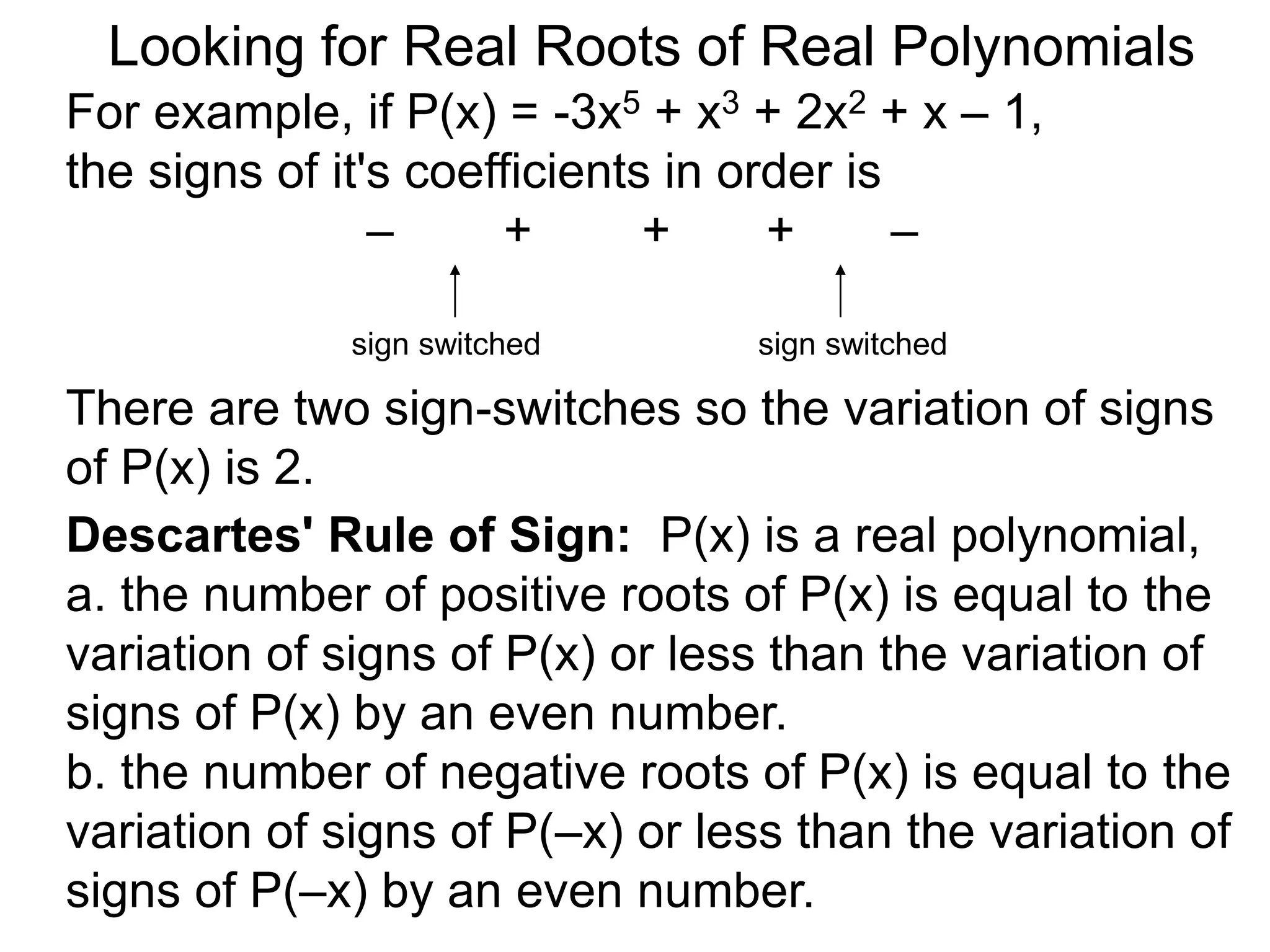 Looking for Real Roots of Real Polynomials
For example, if P(x) = –3x5 + x3 + 2x2 + x – 1,
the signs of its coefficients in order are
– + + + –
There are two sign-switches so the variation of
signss of P(x) is 2.
sign switched sign switched
Descartes' Rule of Signs: P(x) is a real polynomial,
a. the number of positive roots of P(x) is equal to the
variation of signss of P(x) or less than the variation of
signss of P(x) by an even number.
b. the number of negative roots of P(x) is equal to the
variation of signss of P(–x) or less than the variation
of signss of P(–x) by an even number.
 