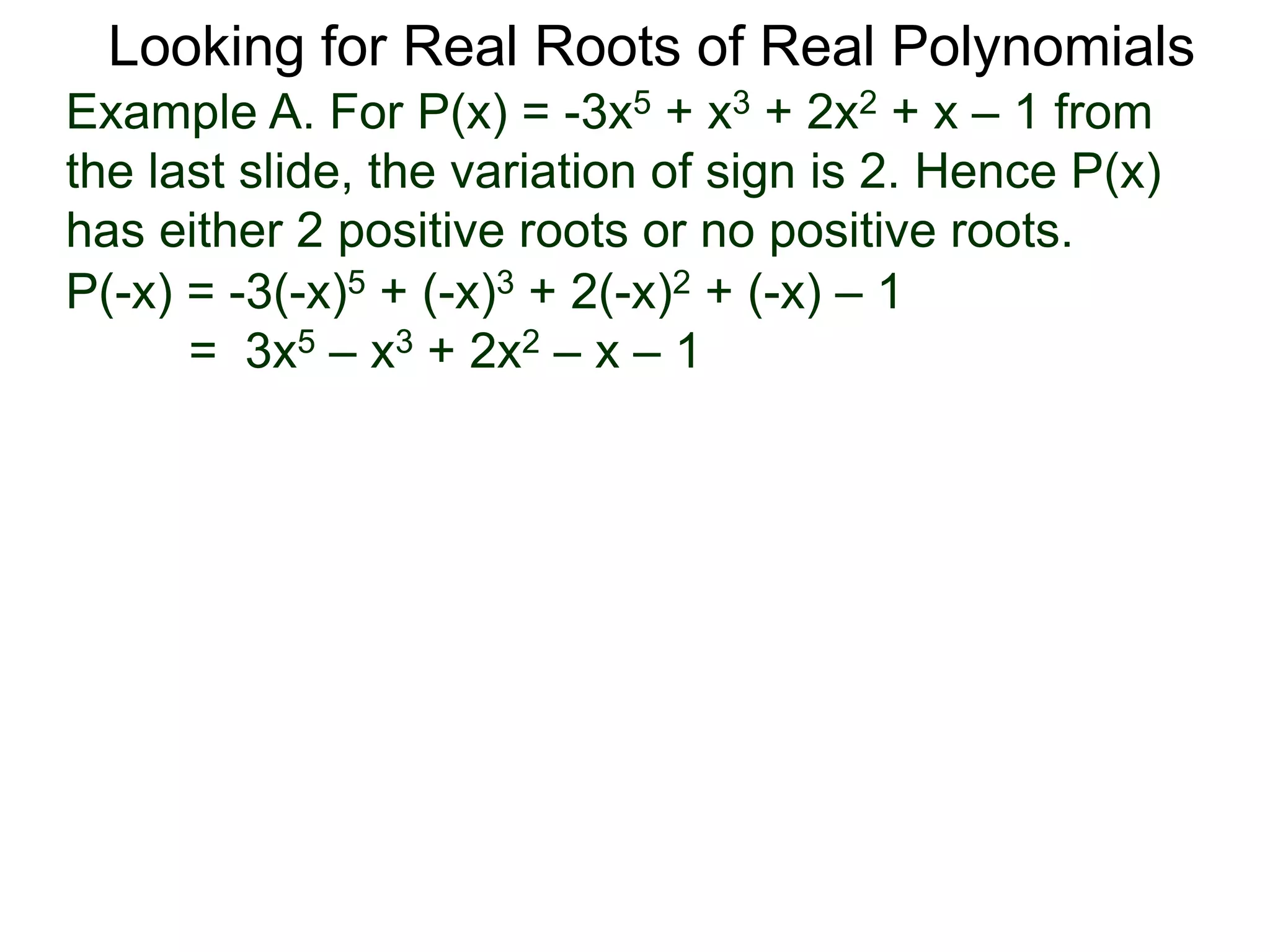 Looking for Real Roots of Real Polynomials
Example A. For P(x) = –3x5 + x3 + 2x2 + x – 1 from
the last slide, the variation of signs is 2. Hence P(x)
has either 2 positive roots or no positive roots.
P(-x) = -3(-x)5 + (-x)3 + 2(-x)2 + (-x) – 1
= 3x5 – x3 + 2x2 – x – 1
 