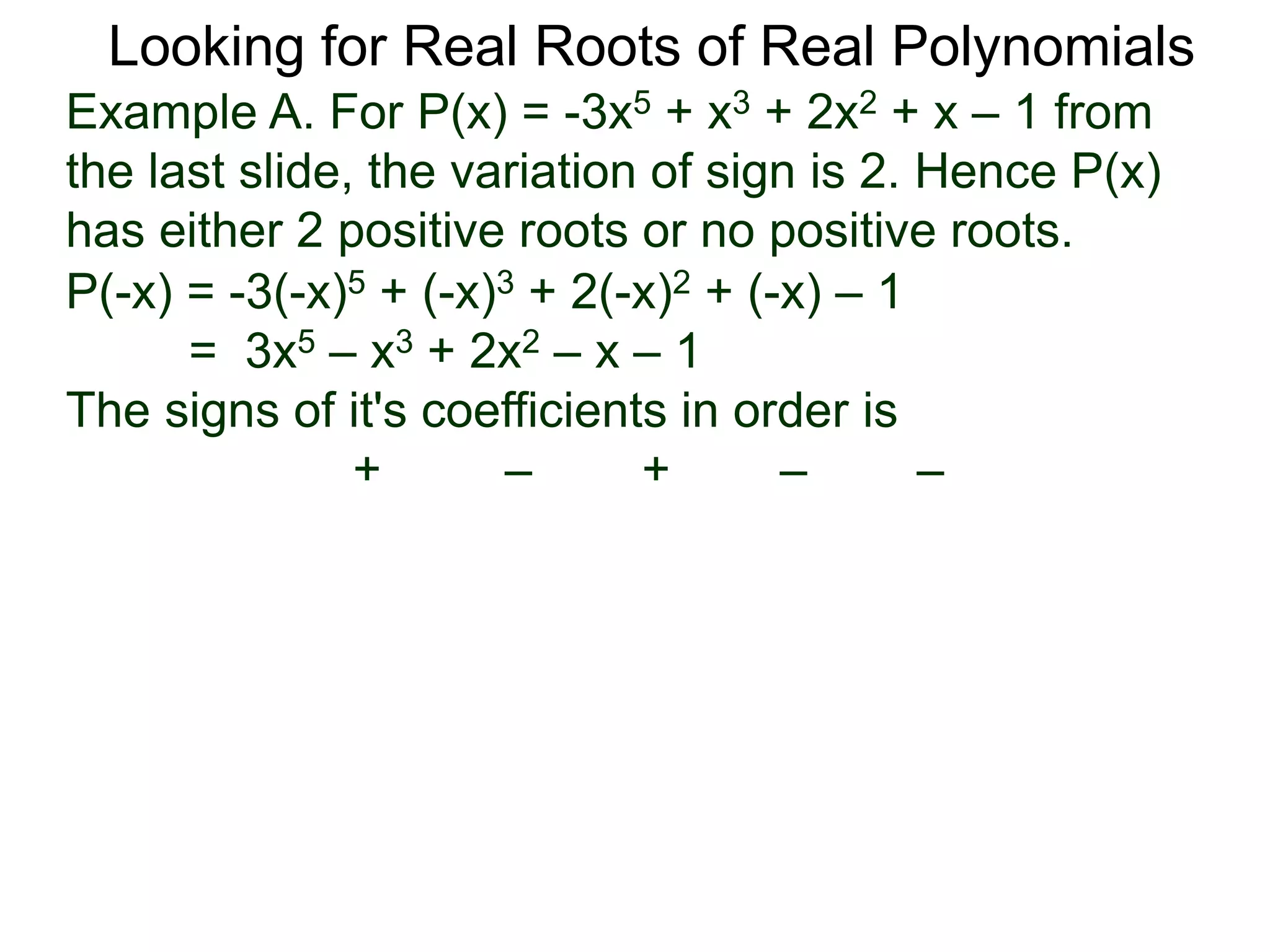 Looking for Real Roots of Real Polynomials
Example A. For P(x) = –3x5 + x3 + 2x2 + x – 1 from
the last slide, the variation of signs is 2. Hence P(x)
has either 2 positive roots or no positive roots.
P(-x) = -3(-x)5 + (-x)3 + 2(-x)2 + (-x) – 1
= 3x5 – x3 + 2x2 – x – 1
The signs of its coefficients in order are
+ – + – –
 
