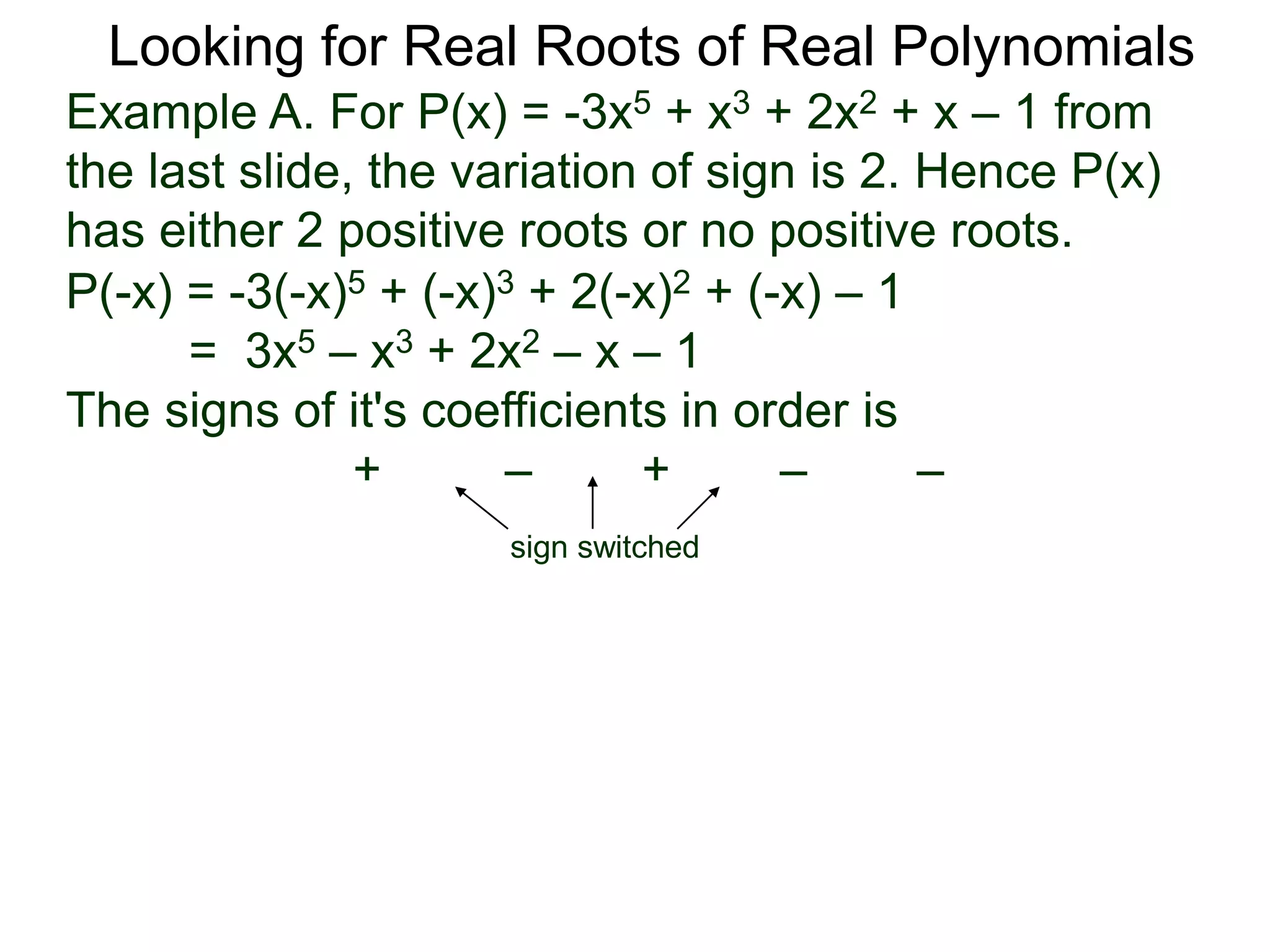 Looking for Real Roots of Real Polynomials
Example A. For P(x) = –3x5 + x3 + 2x2 + x – 1 from
the last slide, the variation of signs is 2. Hence P(x)
has either 2 positive roots or no positive roots.
P(-x) = -3(-x)5 + (-x)3 + 2(-x)2 + (-x) – 1
= 3x5 – x3 + 2x2 – x – 1
The signs of its coefficients in order are
+ – + – –
sign switched
 
