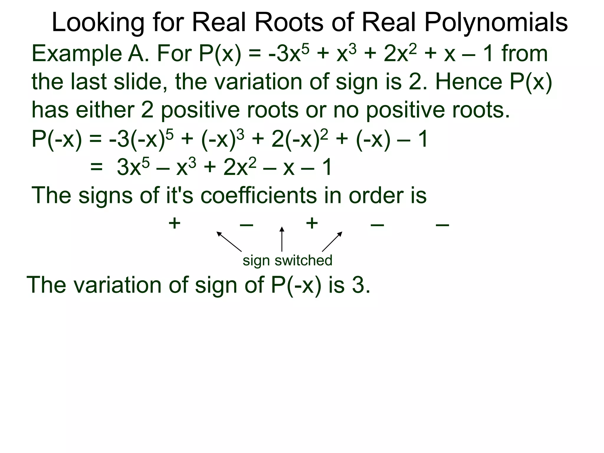 Looking for Real Roots of Real Polynomials
Example A. For P(x) = –3x5 + x3 + 2x2 + x – 1 from
the last slide, the variation of signs is 2. Hence P(x)
has either 2 positive roots or no positive roots.
P(-x) = -3(-x)5 + (-x)3 + 2(-x)2 + (-x) – 1
= 3x5 – x3 + 2x2 – x – 1
The signs of its coefficients in order are
+ – + – –
sign switched
the variation of signs of P(-x) is 3.
 