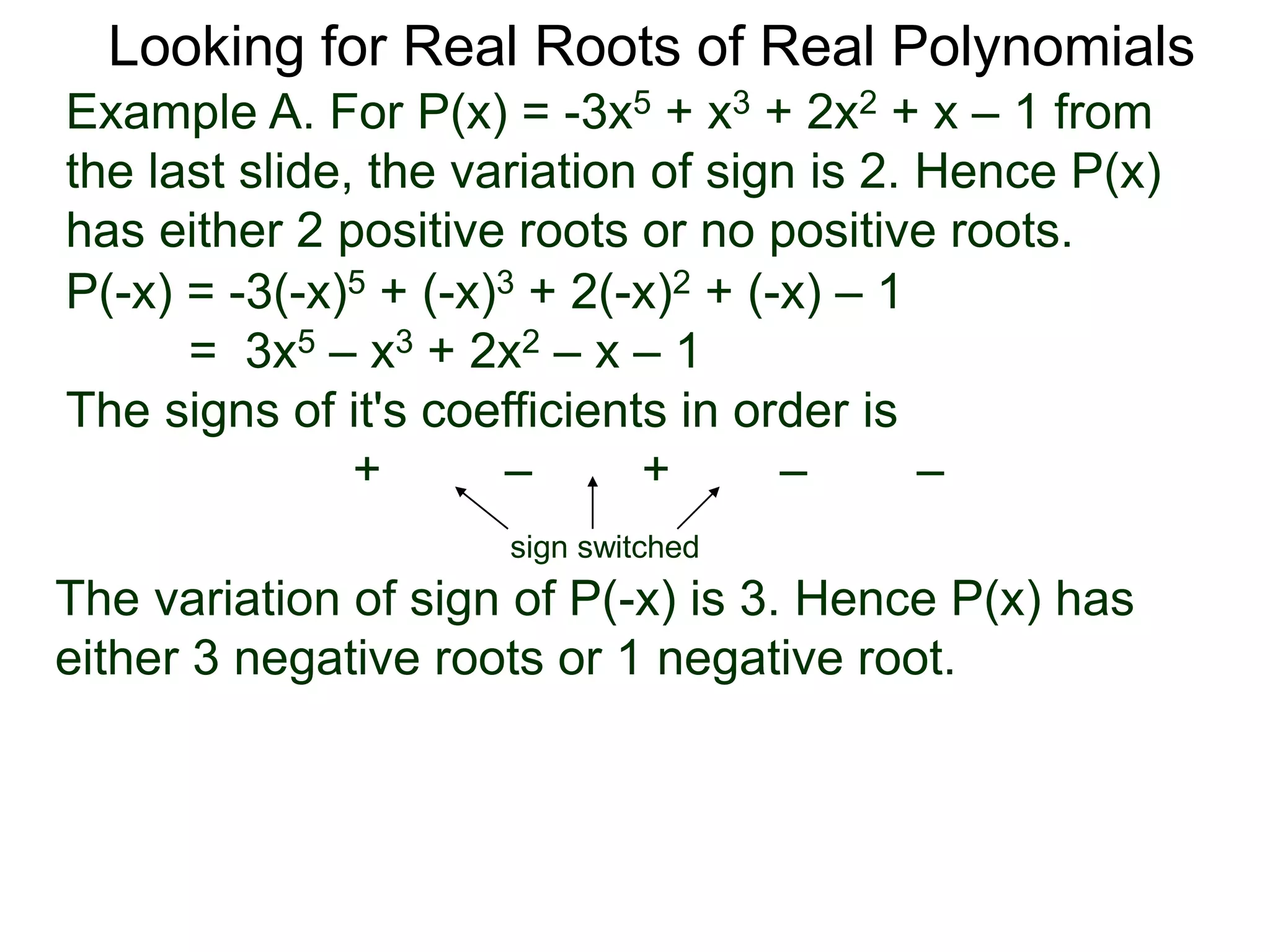 Looking for Real Roots of Real Polynomials
Example A. For P(x) = –3x5 + x3 + 2x2 + x – 1 from
the last slide, the variation of signs is 2. Hence P(x)
has either 2 positive roots or no positive roots.
P(-x) = -3(-x)5 + (-x)3 + 2(-x)2 + (-x) – 1
= 3x5 – x3 + 2x2 – x – 1
The signs of its coefficients in order are
+ – + – –
sign switched
the variation of signs of P(-x) is 3. Hence P(x) has
either 3 negative roots or 1 negative root.
 