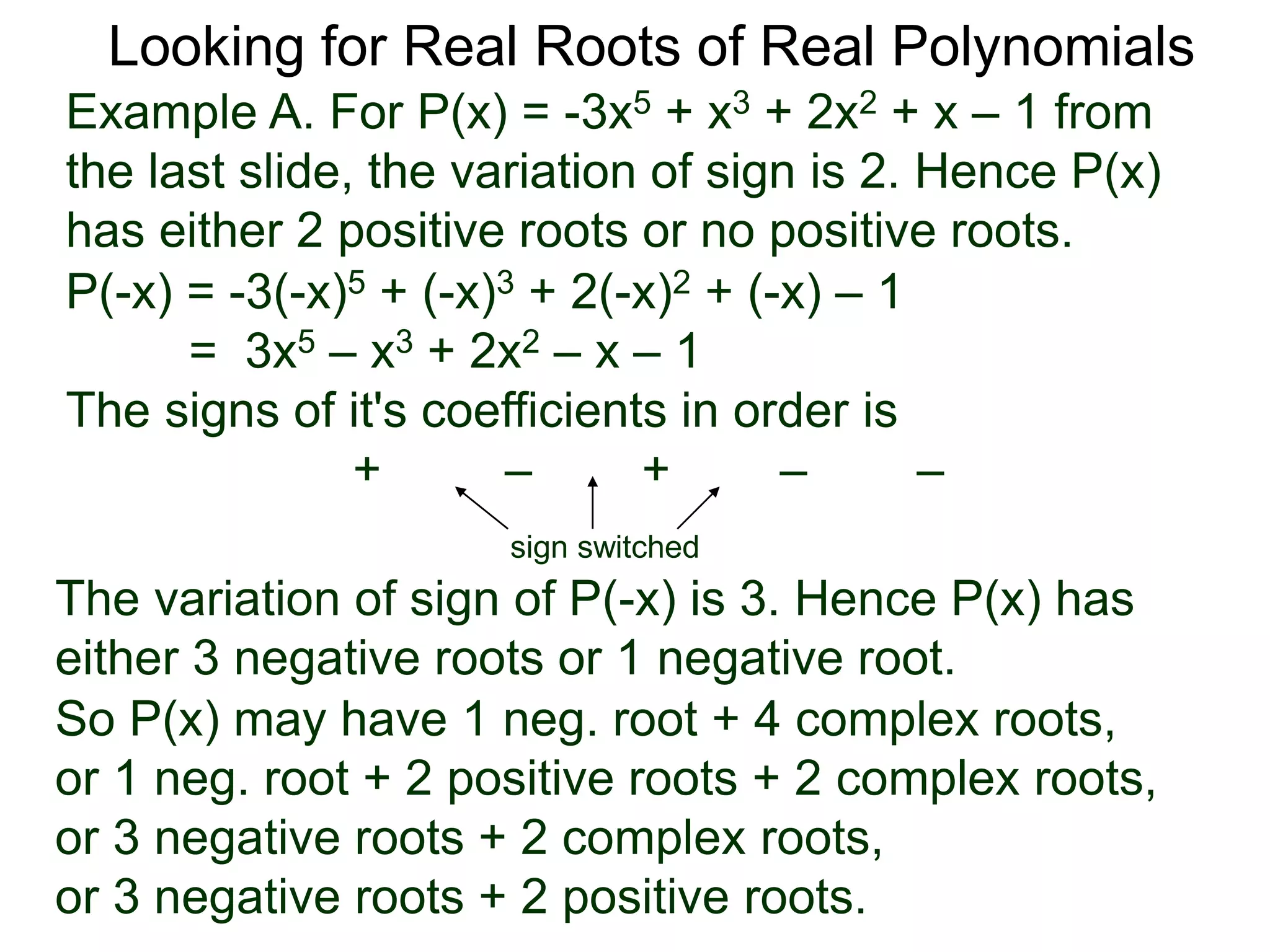 Looking for Real Roots of Real Polynomials
Example A. For P(x) = –3x5 + x3 + 2x2 + x – 1 from
the last slide, the variation of signs is 2. Hence P(x)
has either 2 positive roots or no positive roots.
P(-x) = -3(-x)5 + (-x)3 + 2(-x)2 + (-x) – 1
= 3x5 – x3 + 2x2 – x – 1
The signs of its coefficients in order are
+ – + – –
sign switched
the variation of signs of P(-x) is 3. Hence P(x) has
either 3 negative roots or 1 negative root.
So P(x) may have 1 neg. root + 4 complex roots,
or 1 neg. root + 2 positive roots + 2 complex roots,
or 3 negative roots + 2 complex roots,
or 3 negative roots + 2 positive roots.
 