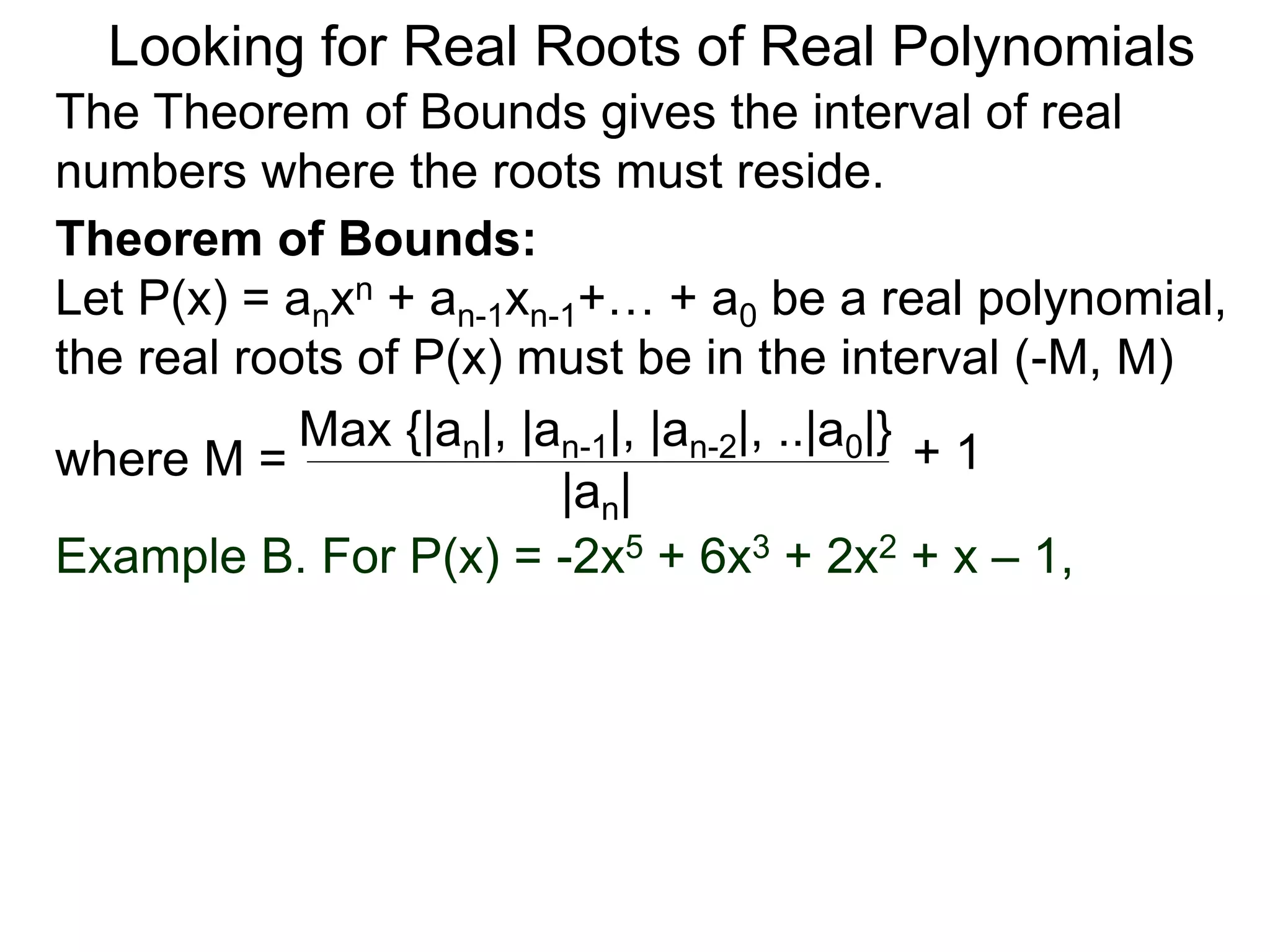 Theorem of Bounds:
Let P(x) = anxn + an-1xn-1+… + a0 be a real polynomial,
the real roots of P(x) must be in the interval (–M, M)
where M =
Looking for Real Roots of Real Polynomials
The Theorem of Bounds gives the interval of real
numbers where the roots must reside.
Max {|an|, |an-1|, |an-2|, ..|a0|}
|an|
+ 1
Example B. For P(x) = -2x5 + 6x3 + 2x2 + x – 1,
 