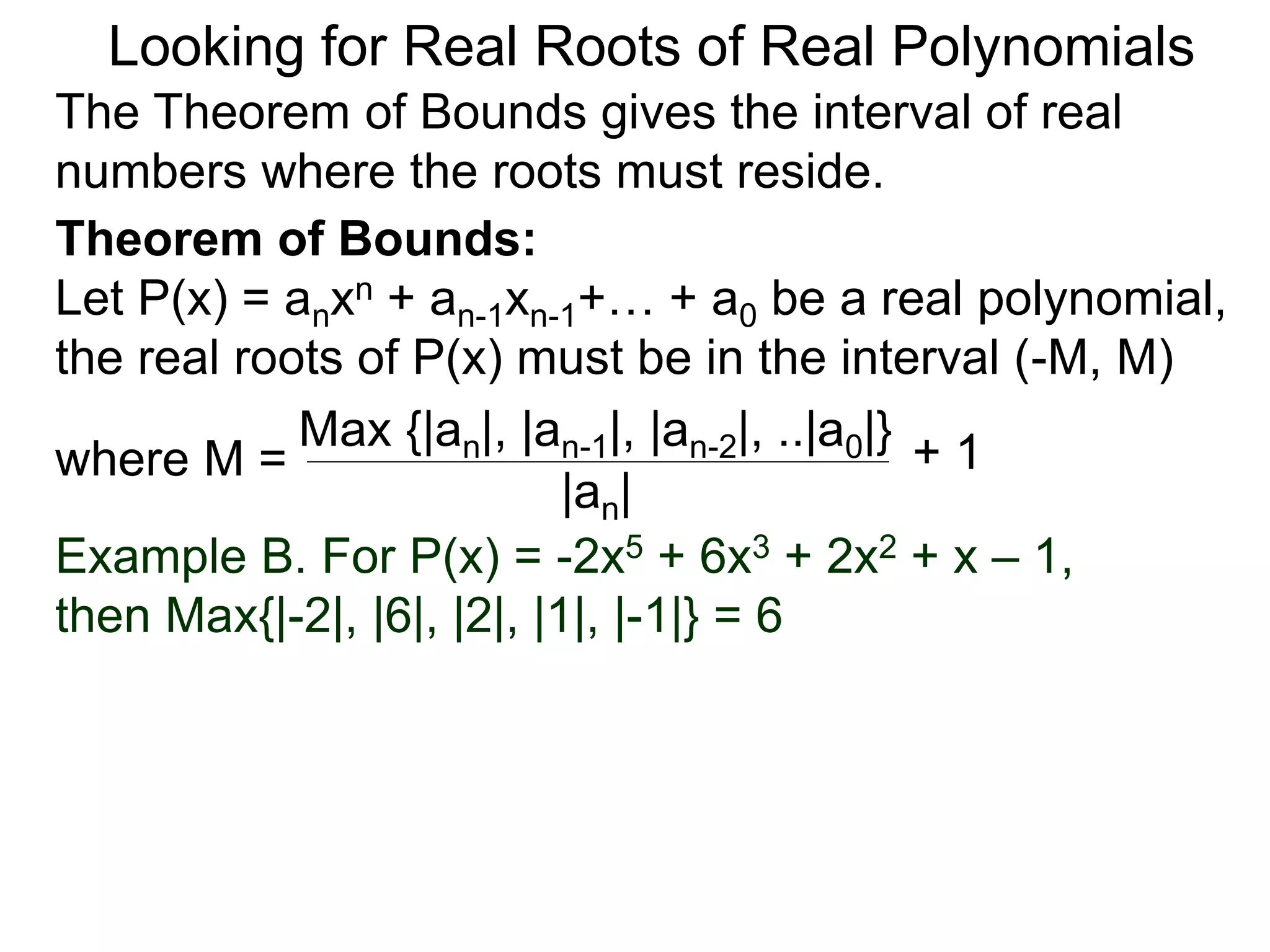 Theorem of Bounds:
Let P(x) = anxn + an-1xn-1+… + a0 be a real polynomial,
the real roots of P(x) must be in the interval (–M, M)
where M =
Looking for Real Roots of Real Polynomials
The Theorem of Bounds gives the interval of real
numbers where the roots must reside.
Max {|an|, |an-1|, |an-2|, ..|a0|}
|an|
+ 1
Example B. For P(x) = -2x5 + 6x3 + 2x2 + x – 1,
then Max{|-2|, |6|, |2|, |1|, |-1|} = 6
 