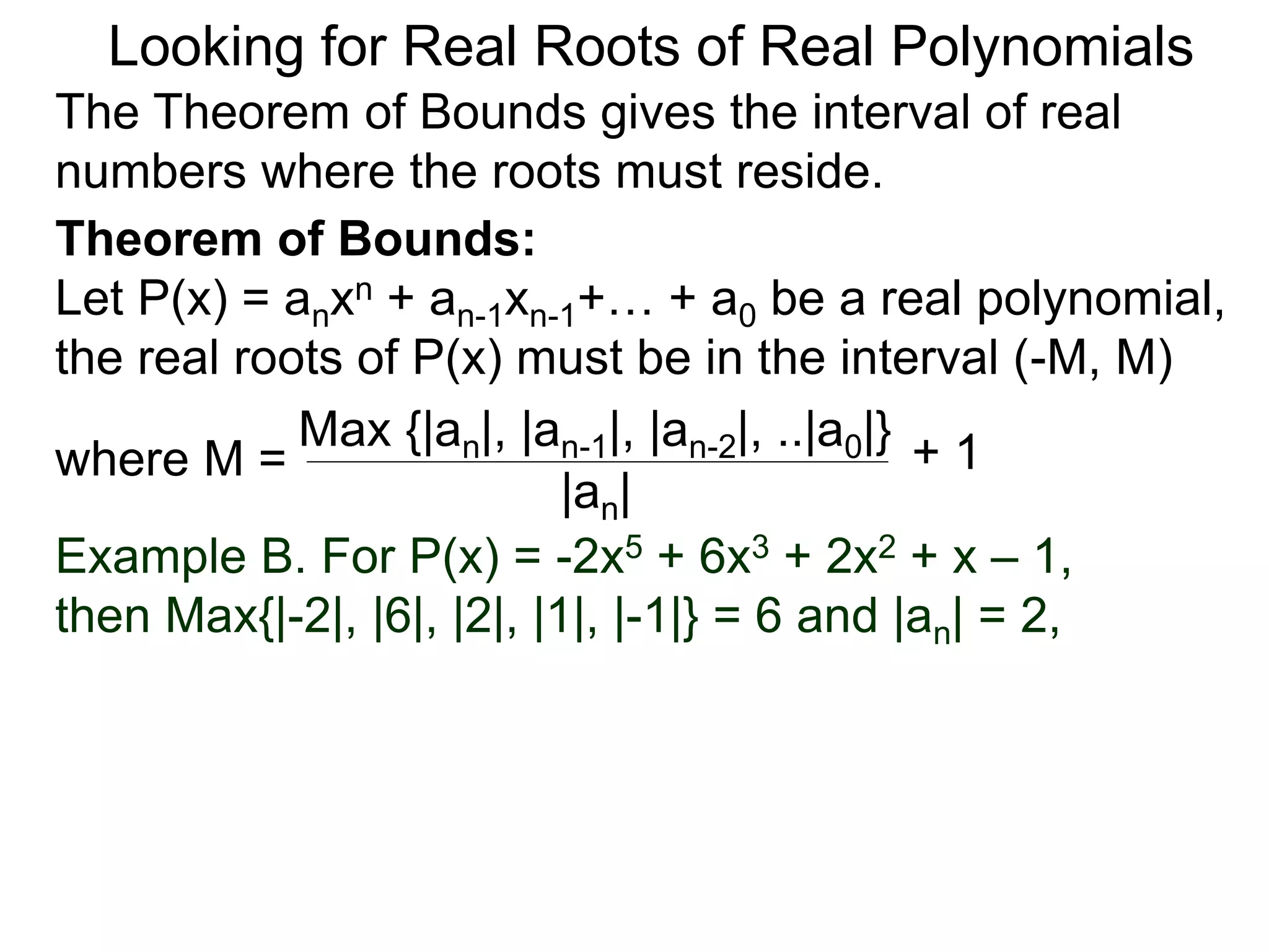 Theorem of Bounds:
Let P(x) = anxn + an-1xn-1+… + a0 be a real polynomial,
the real roots of P(x) must be in the interval (–M, M)
where M =
Looking for Real Roots of Real Polynomials
The Theorem of Bounds gives the interval of real
numbers where the roots must reside.
Max {|an|, |an-1|, |an-2|, ..|a0|}
|an|
+ 1
Example B. For P(x) = -2x5 + 6x3 + 2x2 + x – 1,
then Max{|-2|, |6|, |2|, |1|, |-1|} = 6 and |an| = 2,
 
