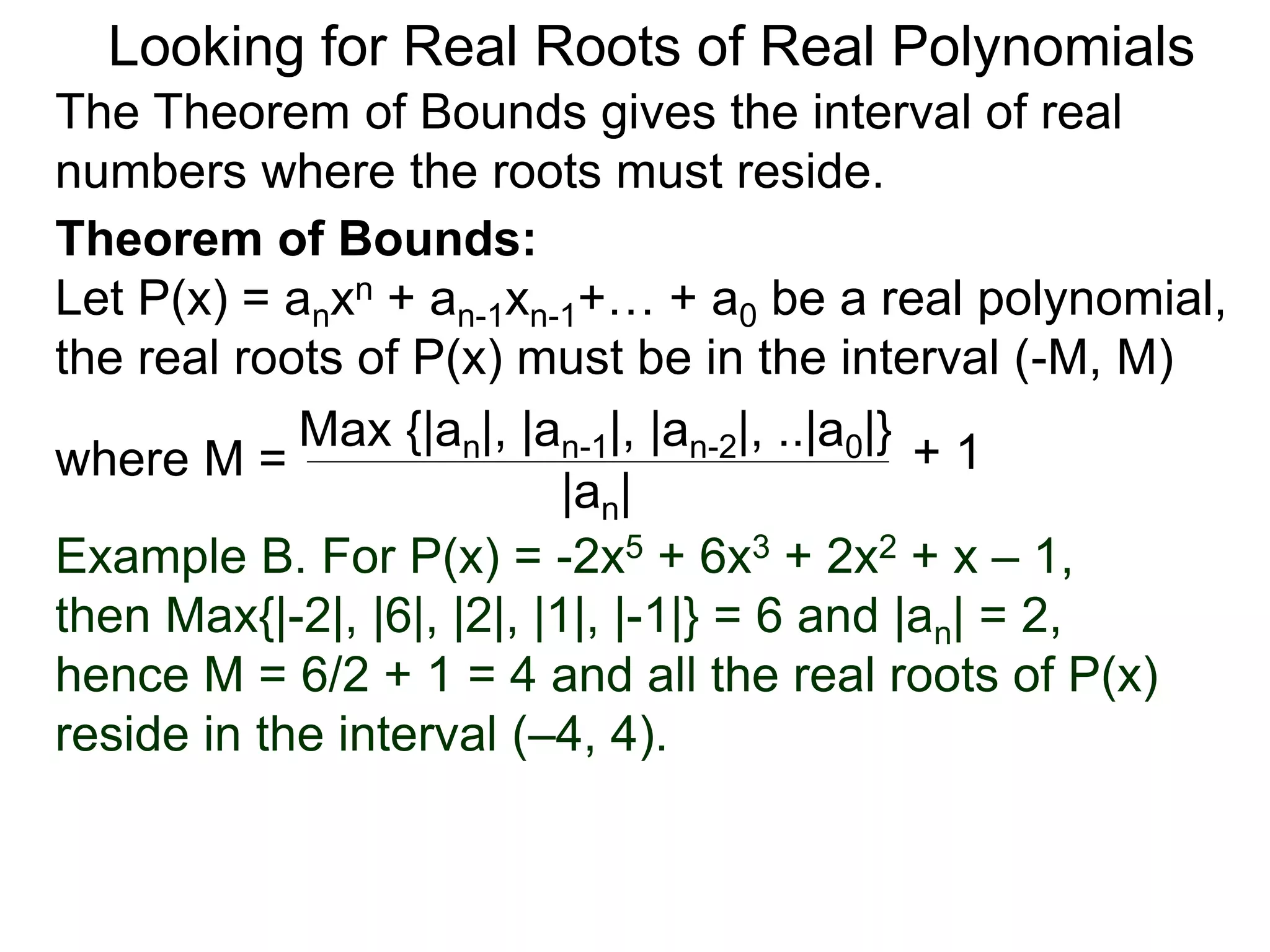 Theorem of Bounds:
Let P(x) = anxn + an-1xn-1+… + a0 be a real polynomial,
the real roots of P(x) must be in the interval (–M, M)
where M =
Looking for Real Roots of Real Polynomials
The Theorem of Bounds gives the interval of real
numbers where the roots must reside.
Max {|an|, |an-1|, |an-2|, ..|a0|}
|an|
+ 1
Example B. For P(x) = -2x5 + 6x3 + 2x2 + x – 1,
then Max{|-2|, |6|, |2|, |1|, |-1|} = 6 and |an| = 2,
hence M = 6/2 + 1 = 4 and all the real roots of P(x)
reside in the interval (–4, 4).
 