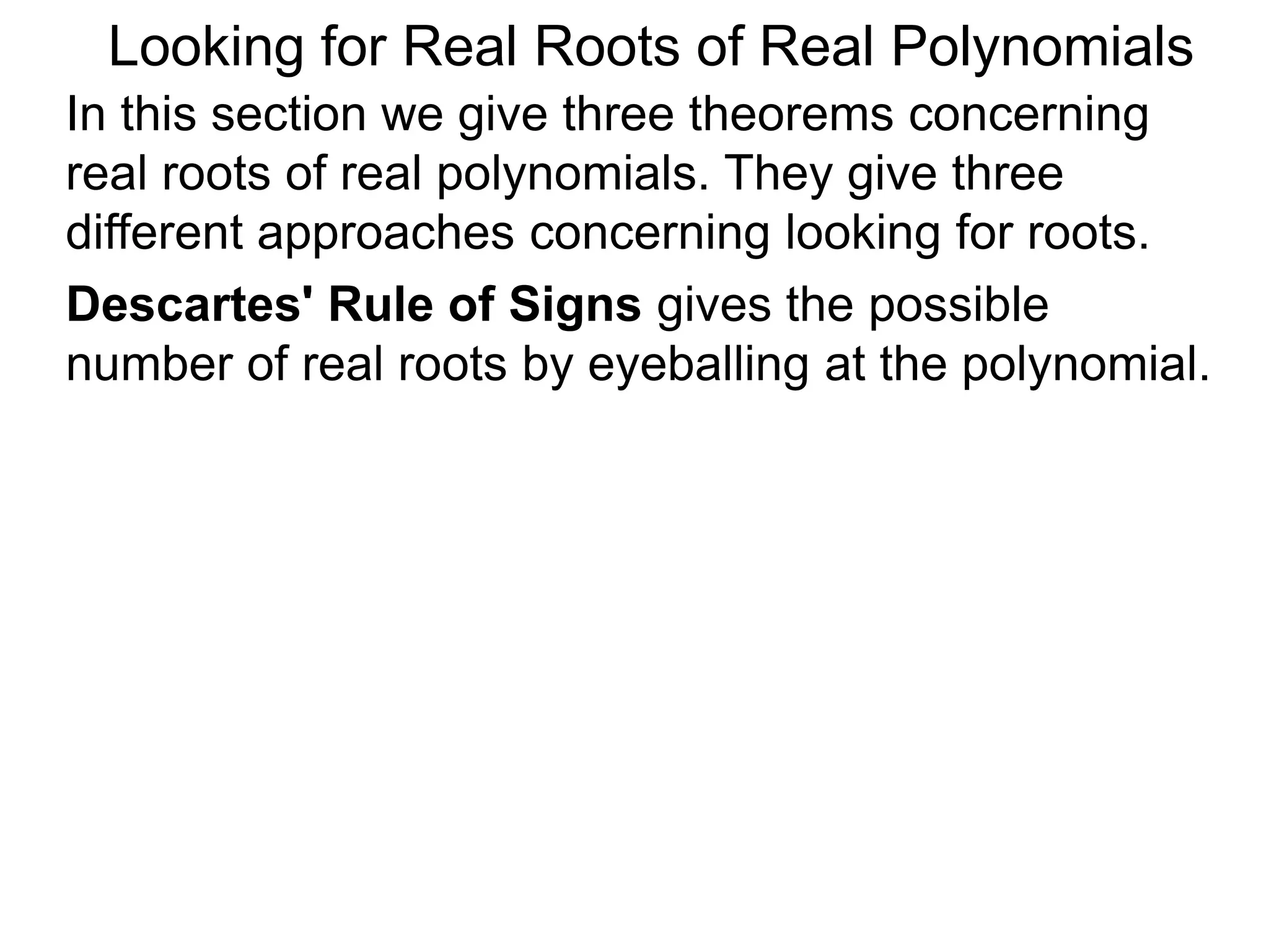 In this section we give three theorems concerning
real roots of real polynomials. They give three
different approaches concerning looking for roots.
Looking for Real Roots of Real Polynomials
Descartes' Rule of Signss gives the possible
number of real roots by eyeballing the polynomial.
 