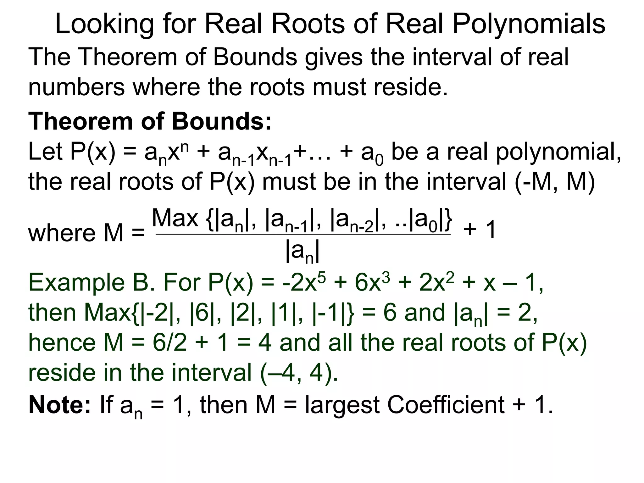 Theorem of Bounds:
Let P(x) = anxn + an-1xn-1+… + a0 be a real polynomial,
the real roots of P(x) must be in the interval (–M, M)
where M =
Looking for Real Roots of Real Polynomials
The Theorem of Bounds gives the interval of real
numbers where the roots must reside.
Max {|an|, |an-1|, |an-2|, ..|a0|}
|an|
+ 1
Example B. For P(x) = -2x5 + 6x3 + 2x2 + x – 1,
then Max{|-2|, |6|, |2|, |1|, |-1|} = 6 and |an| = 2,
hence M = 6/2 + 1 = 4 and all the real roots of P(x)
reside in the interval (–4, 4).
Note: If an = 1, then M = largest Coefficient + 1.
 