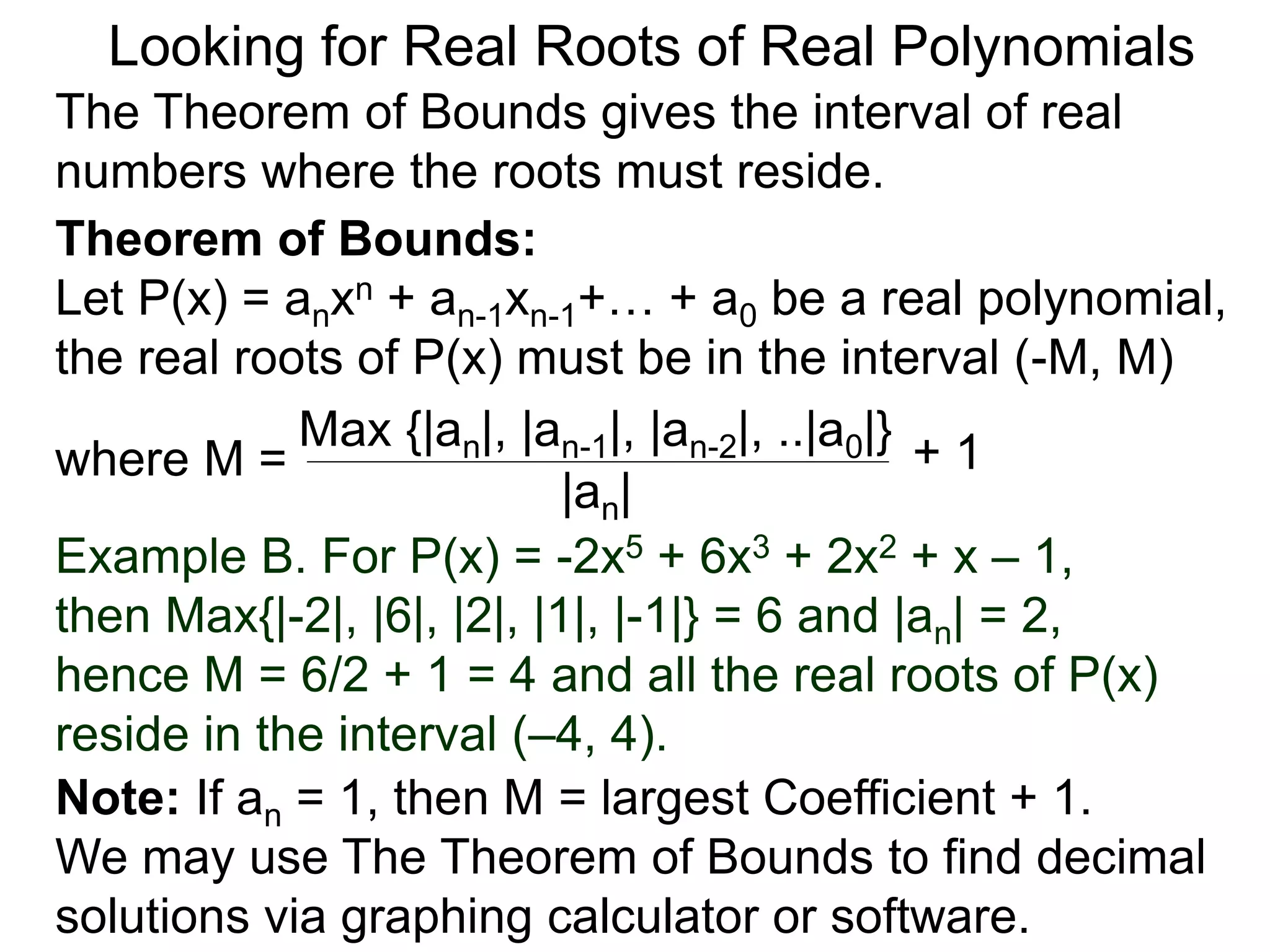 Theorem of Bounds:
Let P(x) = anxn + an-1xn-1+… + a0 be a real polynomial,
the real roots of P(x) must be in the interval (–M, M)
where M =
Looking for Real Roots of Real Polynomials
The Theorem of Bounds gives the interval of real
numbers where the roots must reside.
Max {|an|, |an-1|, |an-2|, ..|a0|}
|an|
+ 1
Example B. For P(x) = -2x5 + 6x3 + 2x2 + x – 1,
then Max{|-2|, |6|, |2|, |1|, |-1|} = 6 and |an| = 2,
hence M = 6/2 + 1 = 4 and all the real roots of P(x)
reside in the interval (–4, 4).
Note: If an = 1, then M = largest Coefficient + 1.
We may use The Theorem of Bounds to find decimal
solutions via a graphing calculator or software.
 