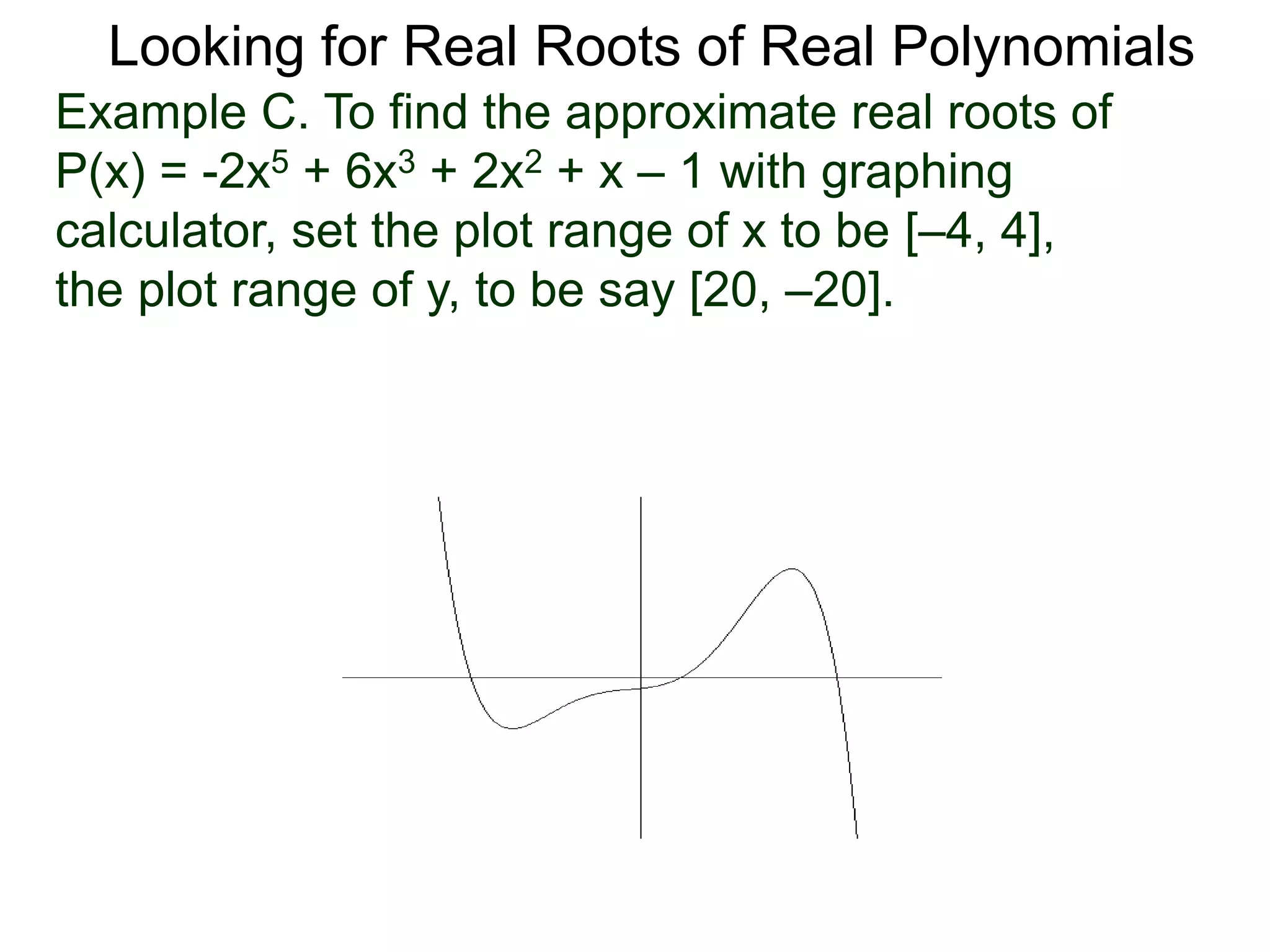 Looking for Real Roots of Real Polynomials
Example C. To find the approximate real roots of
P(x) = -2x5 + 6x3 + 2x2 + x – 1 with a graphing
calculator, set the plot range of x to be [–4, 4],
the plot range of y, to be say [20, –20].
 