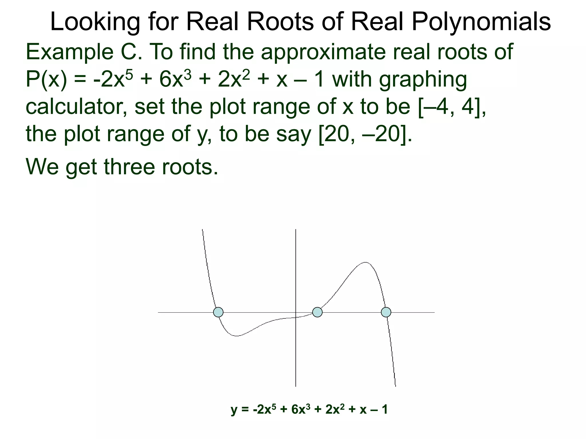 Looking for Real Roots of Real Polynomials
We get three roots.
y = -2x5 + 6x3 + 2x2 + x – 1
Example C. To find the approximate real roots of
P(x) = -2x5 + 6x3 + 2x2 + x – 1 with a graphing
calculator, set the plot range of x to be [–4, 4],
the plot range of y, to be say [20, –20].
 