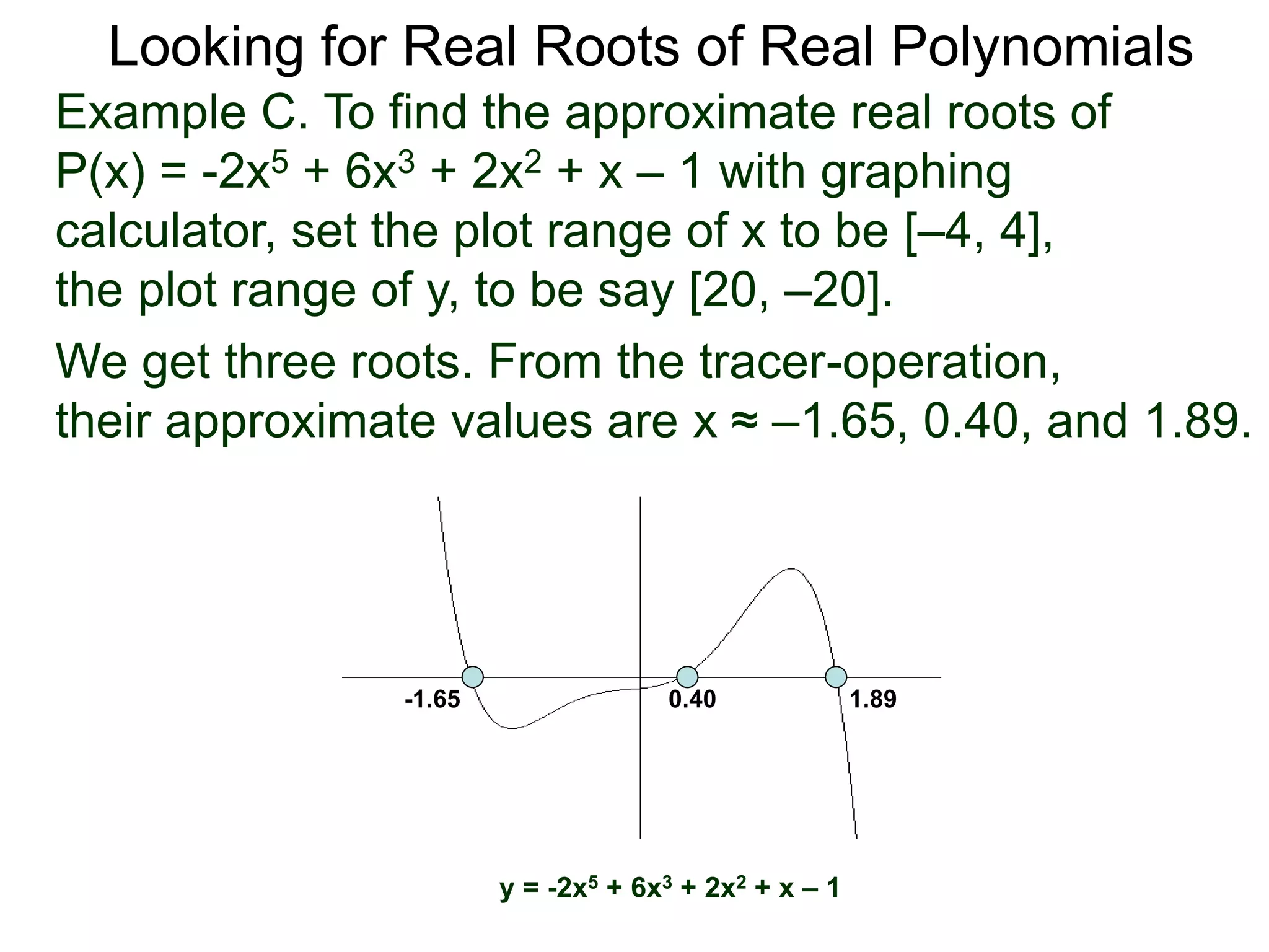 Looking for Real Roots of Real Polynomials
We get three roots. From the tracer-operation,
their approximate values are x ≈ –1.65, 0.40, and 1.89.
y = -2x5 + 6x3 + 2x2 + x – 1
-1.65 0.40 1.89
Example C. To find the approximate real roots of
P(x) = -2x5 + 6x3 + 2x2 + x – 1 with a graphing
calculator, set the plot range of x to be [–4, 4],
the plot range of y, to be say [20, –20].
 