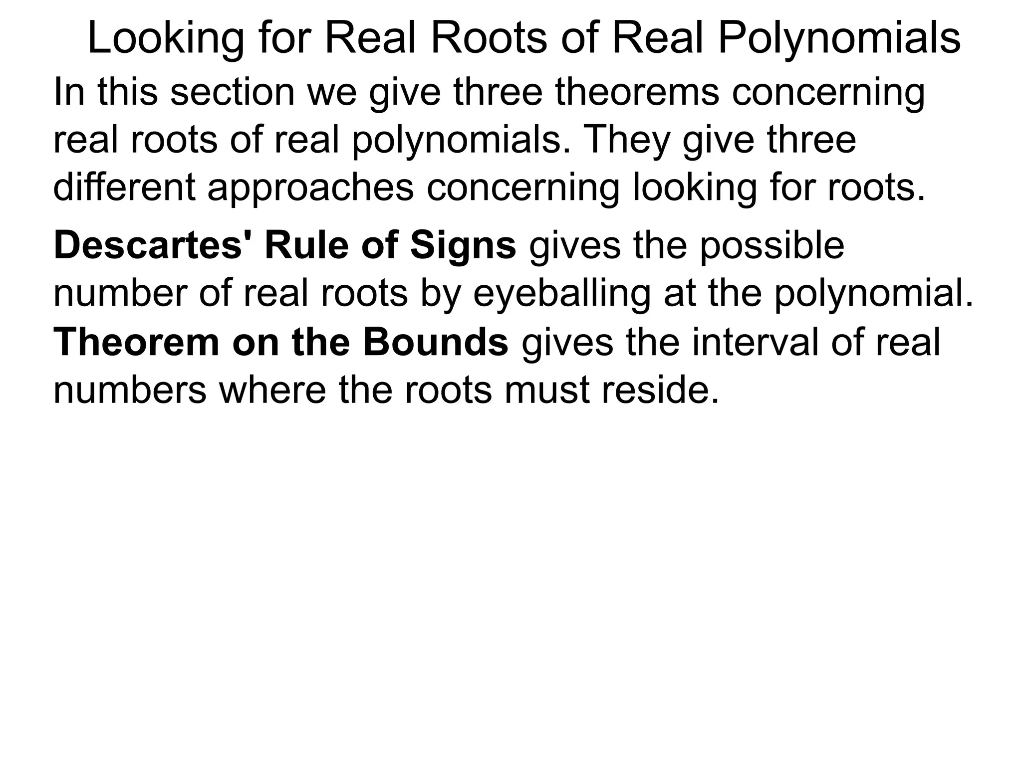 In this section we give three theorems concerning
real roots of real polynomials. They give three
different approaches concerning looking for roots.
Looking for Real Roots of Real Polynomials
Descartes' Rule of Signss gives the possible
number of real roots by eyeballing the polynomial.
Theorem on the Bounds gives the interval of real
numbers where the roots must reside.
 