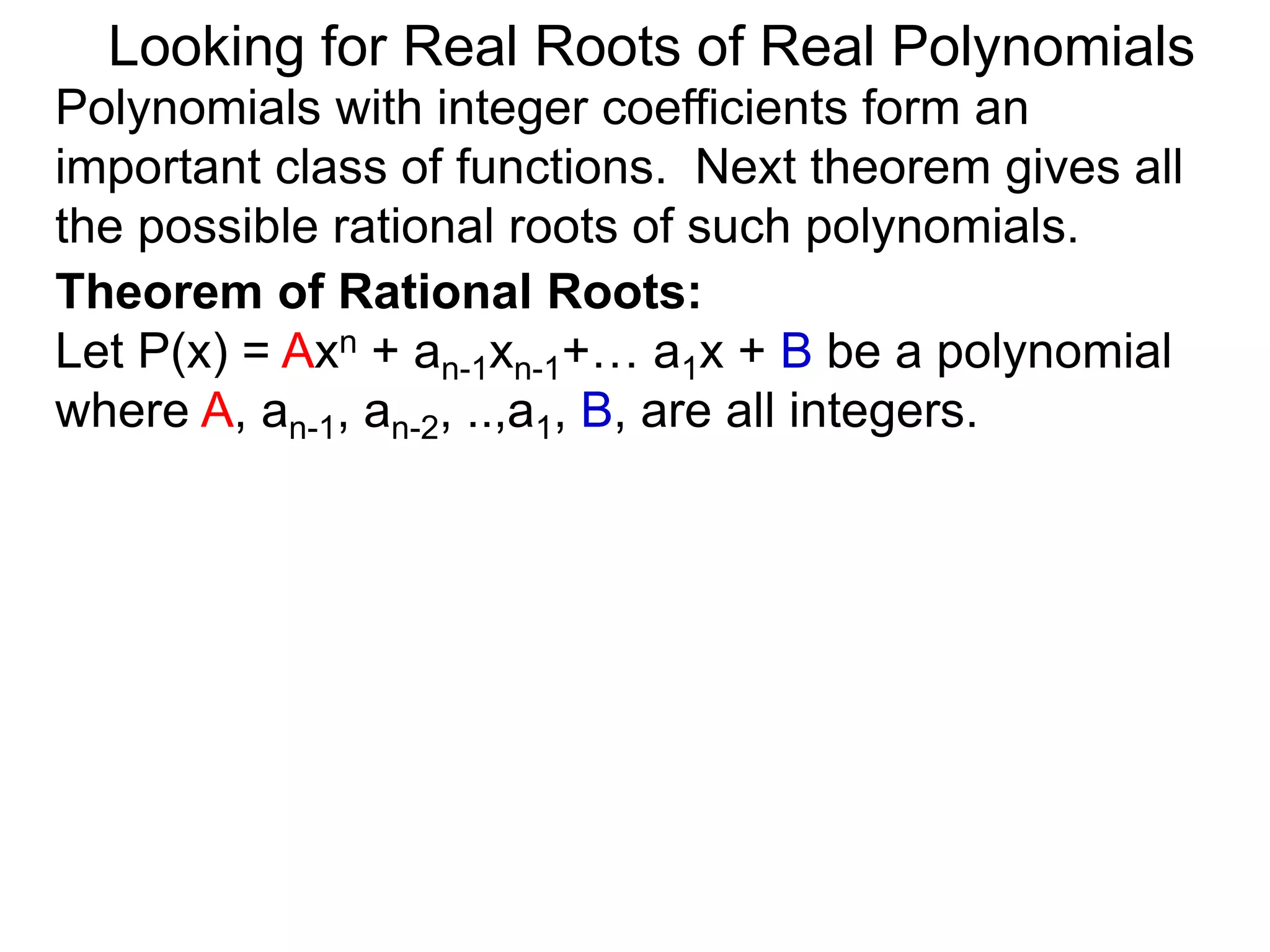 Theorem of Rational Roots:
Let P(x) = Axn + an-1xn-1+… a1x + B be a polynomial
where A, an-1, an-2, ..,a1, B, are all integers.
Looking for Real Roots of Real Polynomials
Polynomials with integer coefficients form an
important class of functions. The next theorem gives
all the possible rational roots of such polynomials.
 