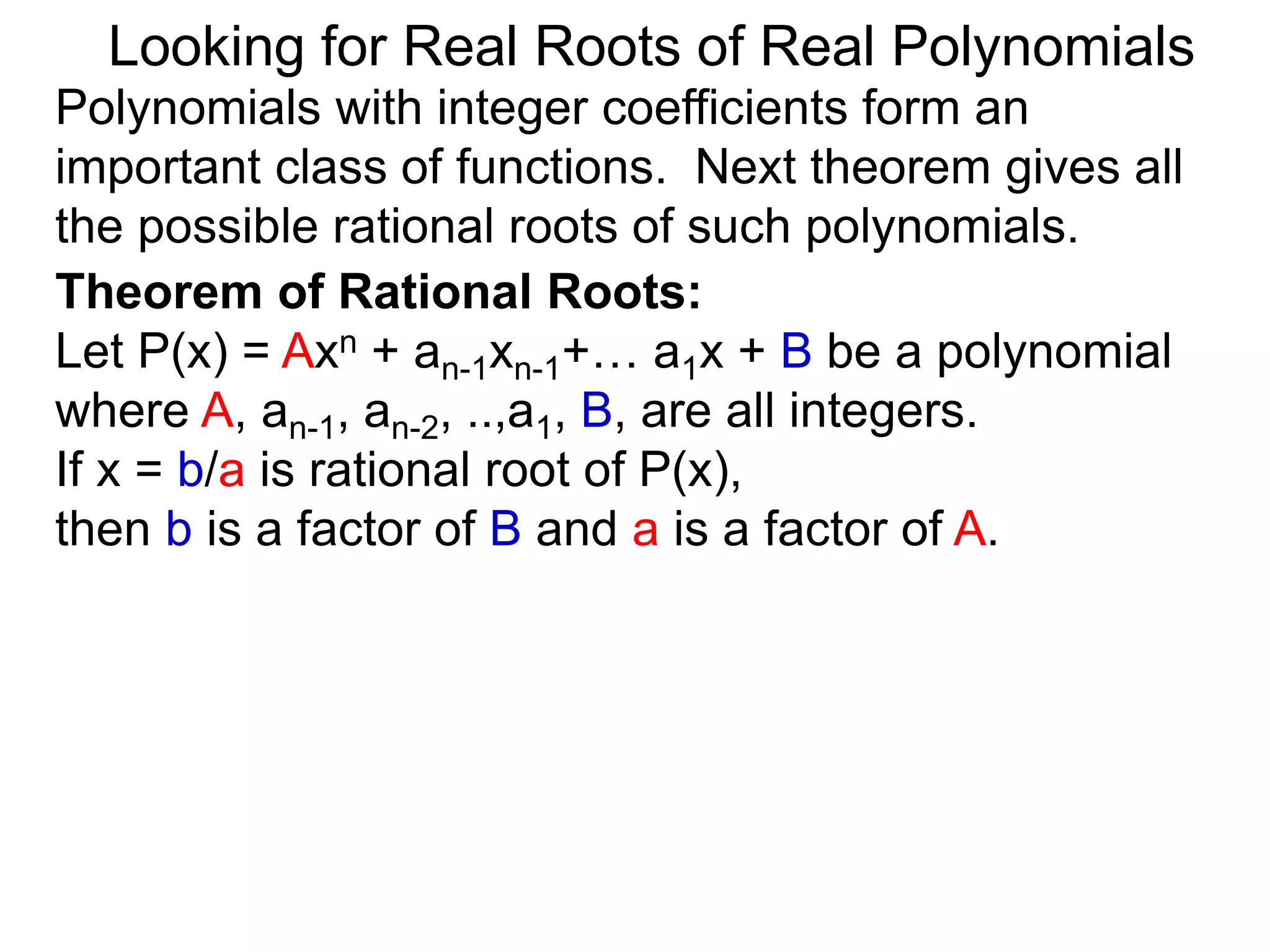 Theorem of Rational Roots:
Let P(x) = Axn + an-1xn-1+… a1x + B be a polynomial
where A, an-1, an-2, ..,a1, B, are all integers.
If x = b/a is rational root of P(x),
then b is a factor of B and a is a factor of A.
Looking for Real Roots of Real Polynomials
Polynomials with integer coefficients form an
important class of functions. The next theorem gives
all the possible rational roots of such polynomials.
 