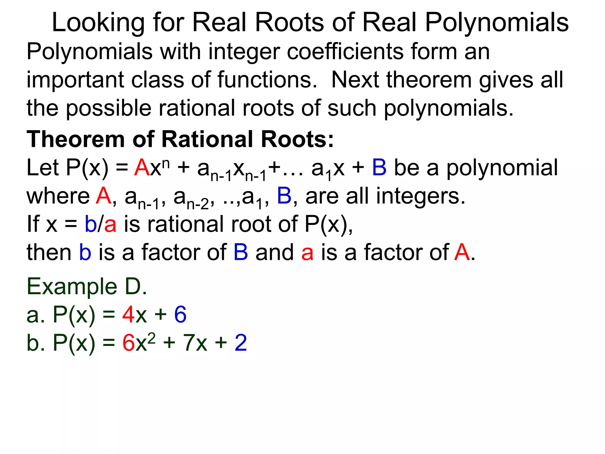Theorem of Rational Roots:
Let P(x) = Axn + an-1xn-1+… a1x + B be a polynomial
where A, an-1, an-2, ..,a1, B, are all integers.
If x = b/a is rational root of P(x),
then b is a factor of B and a is a factor of A.
Looking for Real Roots of Real Polynomials
Example D.
a. P(x) = 4x + 6
b. P(x) = 6x2 + 7x + 2
Polynomials with integer coefficients form an
important class of functions. The next theorem gives
all the possible rational roots of such polynomials.
 