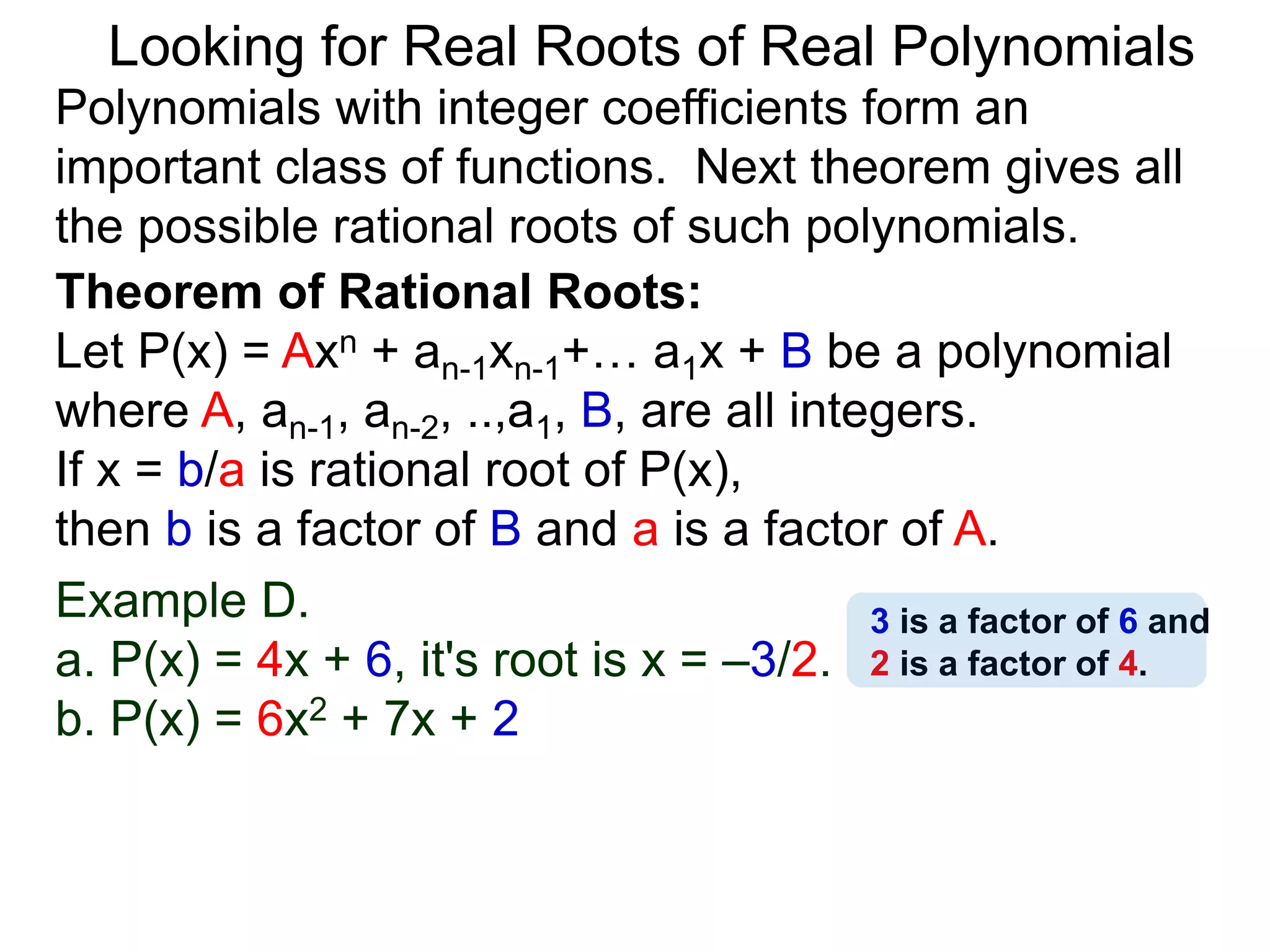 Theorem of Rational Roots:
Let P(x) = Axn + an-1xn-1+… a1x + B be a polynomial
where A, an-1, an-2, ..,a1, B, are all integers.
If x = b/a is rational root of P(x),
then b is a factor of B and a is a factor of A.
Looking for Real Roots of Real Polynomials
Example D.
a. P(x) = 4x + 6, it's root is x = –3/2.
b. P(x) = 6x2 + 7x + 2
Polynomials with integer coefficients form an
important class of functions. The next theorem gives
all the possible rational roots of such polynomials.
3 is a factor of 6 and
2 is a factor of 4.
 