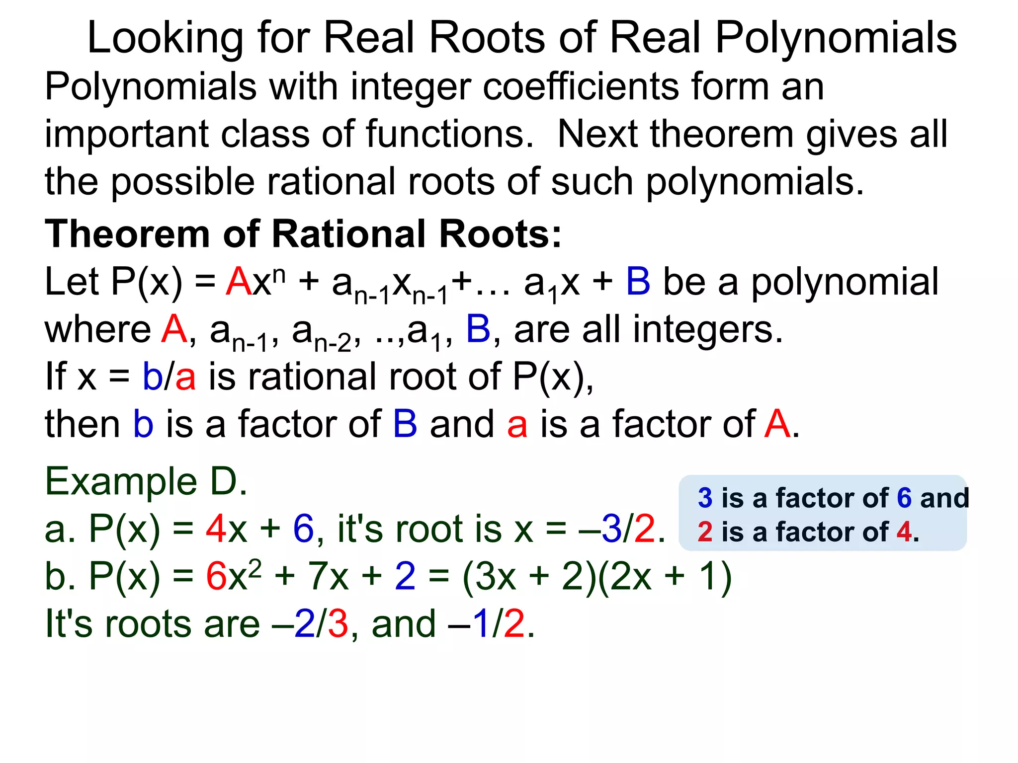 Theorem of Rational Roots:
Let P(x) = Axn + an-1xn-1+… a1x + B be a polynomial
where A, an-1, an-2, ..,a1, B, are all integers.
If x = b/a is rational root of P(x),
then b is a factor of B and a is a factor of A.
Looking for Real Roots of Real Polynomials
Example D.
a. P(x) = 4x + 6, it's root is x = –3/2.
b. P(x) = 6x2 + 7x + 2 = (3x + 2)(2x + 1)
It's roots are –2/3, and –1/2.
Polynomials with integer coefficients form an
important class of functions. The next theorem gives
all the possible rational roots of such polynomials.
3 is a factor of 6 and
2 is a factor of 4.
 