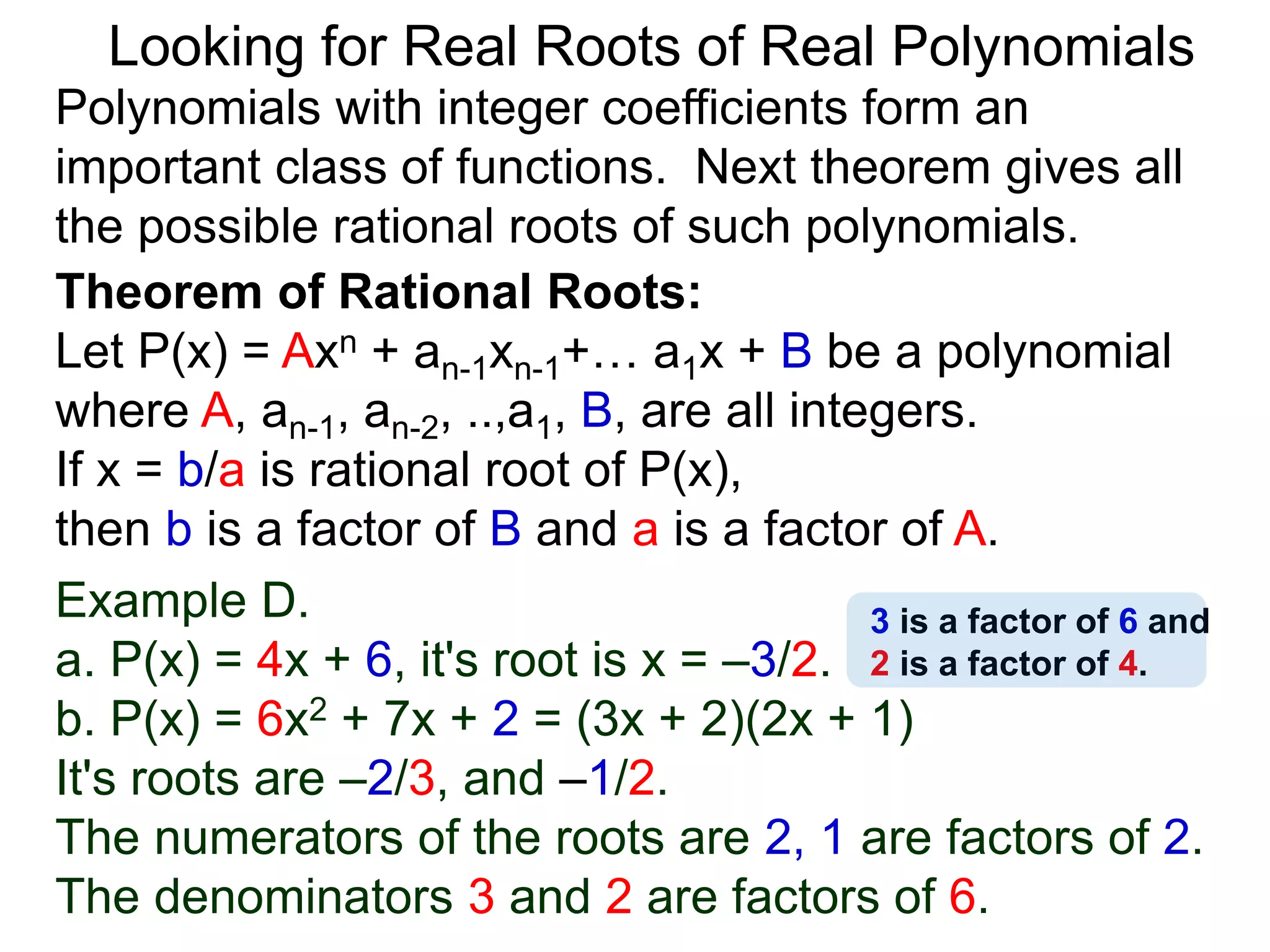 Theorem of Rational Roots:
Let P(x) = Axn + an-1xn-1+… a1x + B be a polynomial
where A, an-1, an-2, ..,a1, B, are all integers.
If x = b/a is rational root of P(x),
then b is a factor of B and a is a factor of A.
Looking for Real Roots of Real Polynomials
Example D.
a. P(x) = 4x + 6, it's root is x = –3/2.
b. P(x) = 6x2 + 7x + 2 = (3x + 2)(2x + 1)
It's roots are –2/3, and –1/2.
The numerators of the roots are 2, 1 and are factors
of 2. The denominators 3 and 2 are factors of 6.
Polynomials with integer coefficients form an
important class of functions. The next theorem gives
all the possible rational roots of such polynomials.
3 is a factor of 6 and
2 is a factor of 4.
 