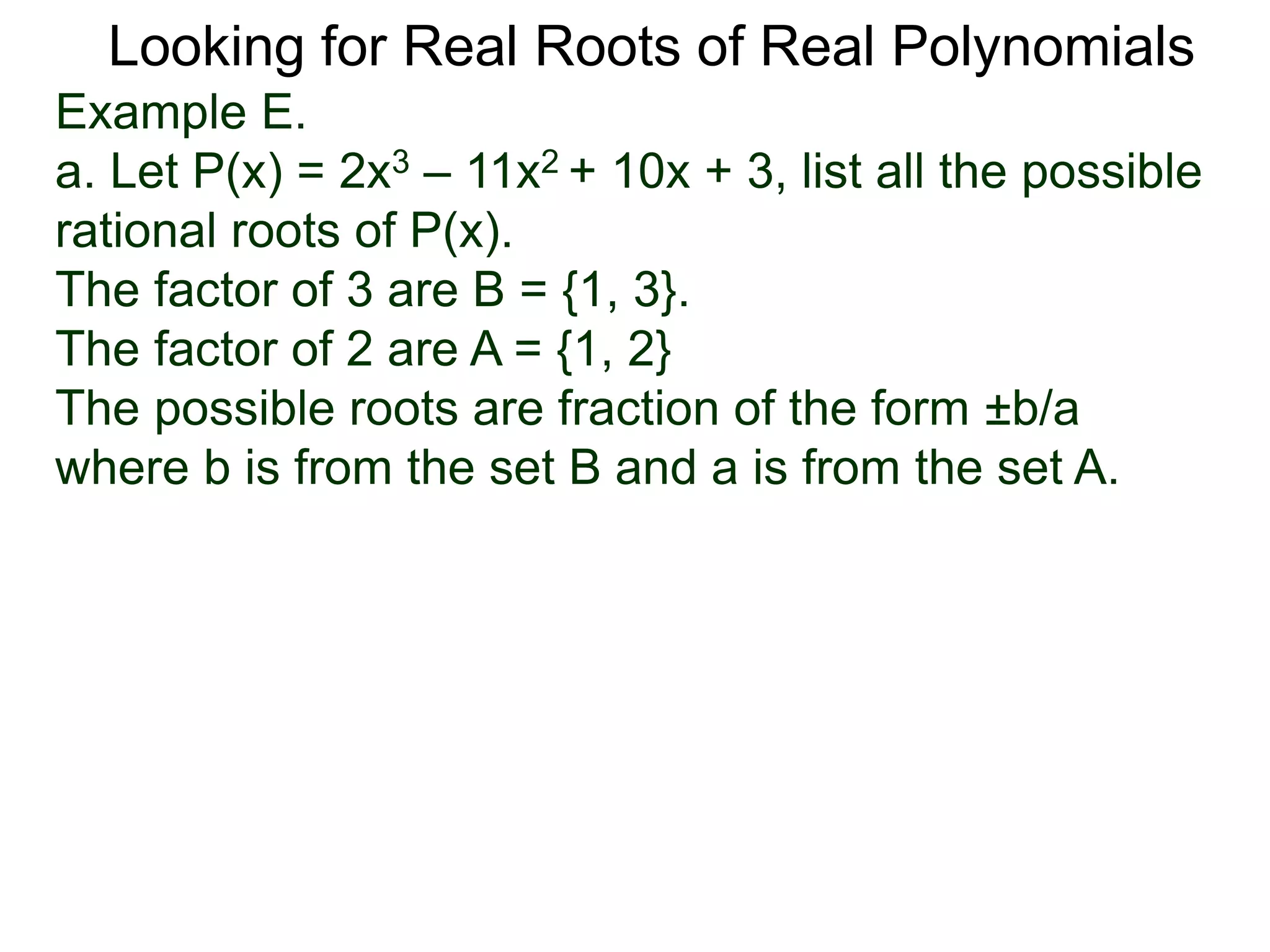 Looking for Real Roots of Real Polynomials
Example E.
a. Let P(x) = 2x3 – 11x2 + 10x + 3, list all the possible
rational roots of P(x).
The factors of 3 are B = {1, 3}.
The factors of 2 are A = {1, 2}
The possible roots are fractions of the form ±b/a
where b is from the set B and a is from the set A.
 