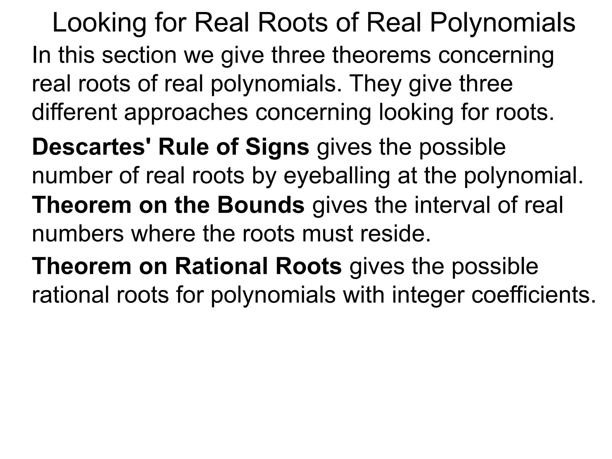 In this section we give three theorems concerning
real roots of real polynomials. They give three
different approaches concerning looking for roots.
Looking for Real Roots of Real Polynomials
Descartes' Rule of Signss gives the possible
number of real roots by eyeballing the polynomial.
Theorem on the Bounds gives the interval of real
numbers where the roots must reside.
Theorem on Rational Roots gives the possible
rational roots for polynomials with integer coefficients.
 
