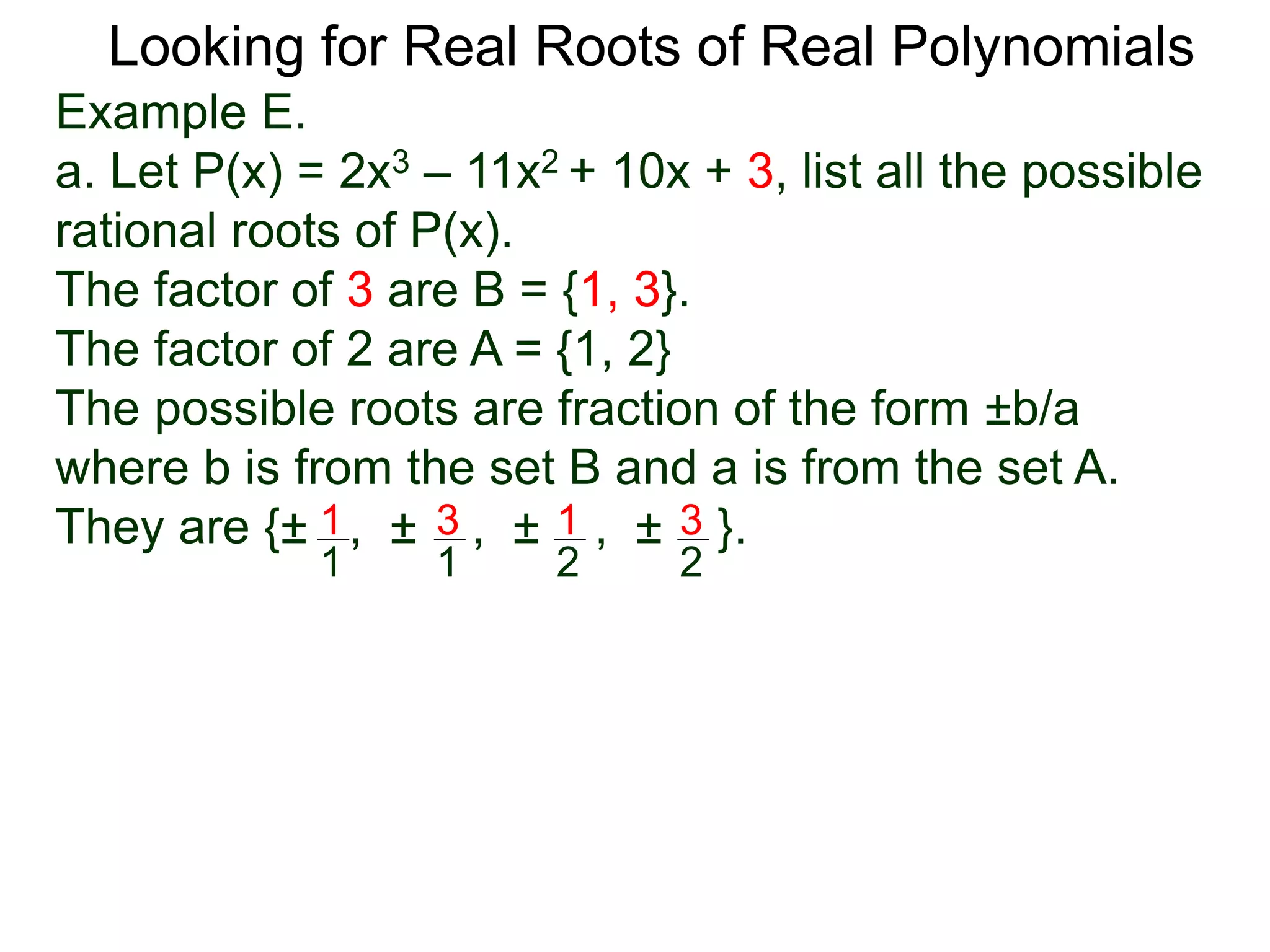Looking for Real Roots of Real Polynomials
Example E.
a. Let P(x) = 2x3 – 11x2 + 10x + 3, list all the possible
rational roots of P(x).
The factors of 3 are B = {1, 3}.
The factors of 2 are A = {1, 2}
The possible roots are fractions of the form ±b/a
where b is from the set B and a is from the set A.
They are {± , ± , ± , ± }.1
1
3
1
1
2
3
2
 