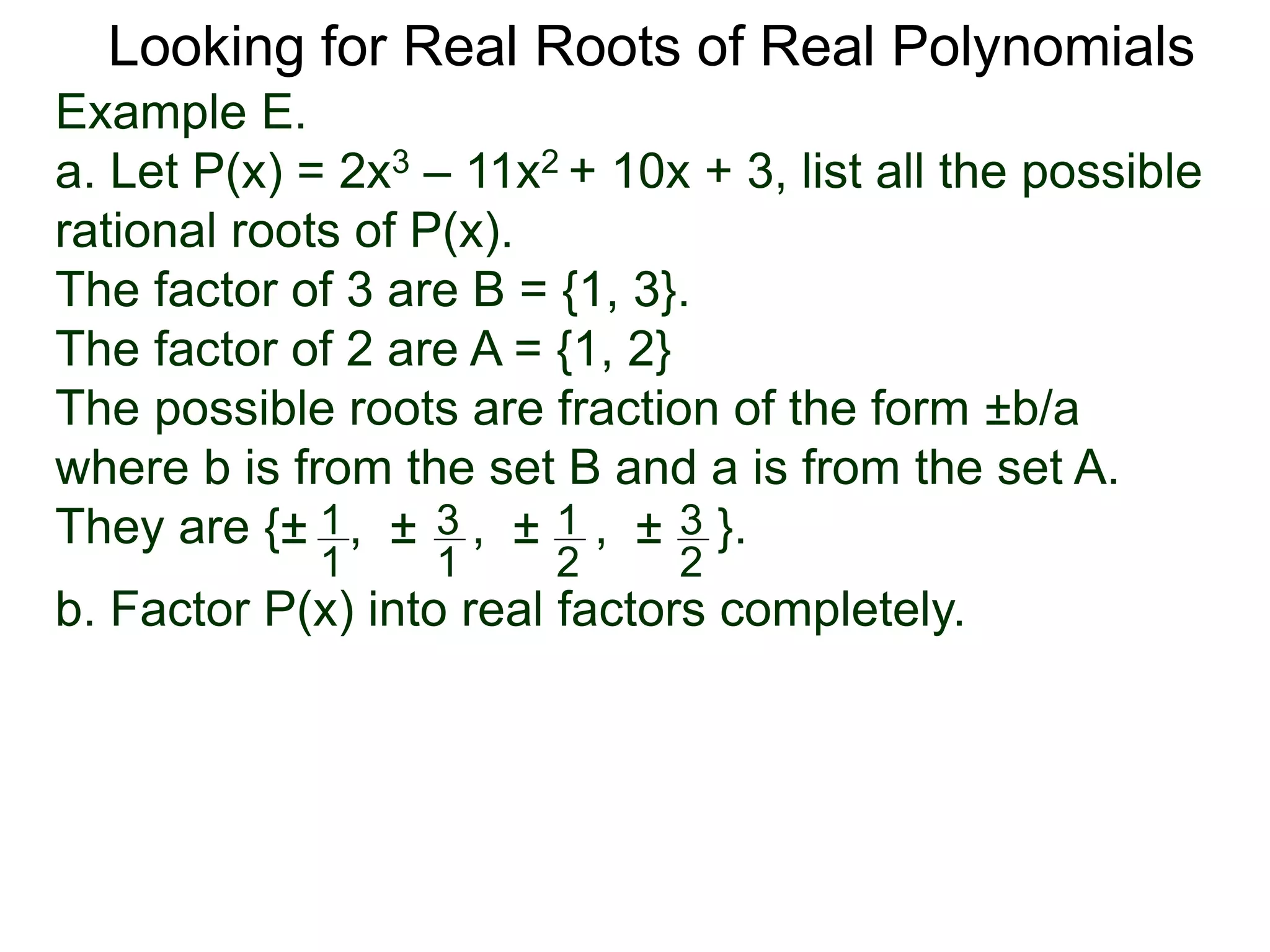 Looking for Real Roots of Real Polynomials
Example E.
a. Let P(x) = 2x3 – 11x2 + 10x + 3, list all the possible
rational roots of P(x).
The factors of 3 are B = {1, 3}.
The factors of 2 are A = {1, 2}
The possible roots are fractions of the form ±b/a
where b is from the set B and a is from the set A.
They are {± , ± , ± , ± }.1
1
3
1
1
2
3
2
b. Factor P(x) into real factors completely.
 