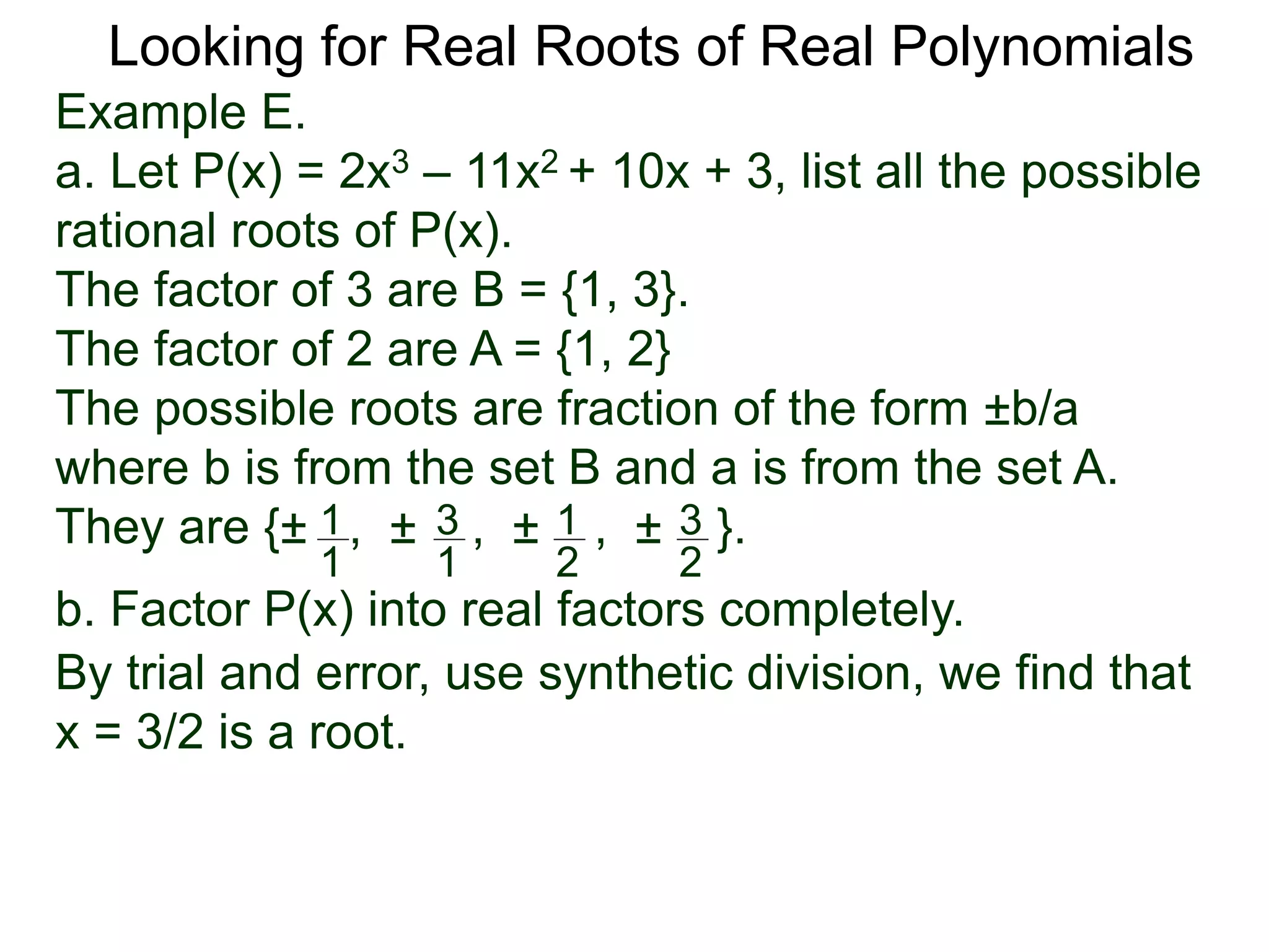 Looking for Real Roots of Real Polynomials
Example E.
a. Let P(x) = 2x3 – 11x2 + 10x + 3, list all the possible
rational roots of P(x).
The factors of 3 are B = {1, 3}.
The factors of 2 are A = {1, 2}
The possible roots are fractions of the form ±b/a
where b is from the set B and a is from the set A.
They are {± , ± , ± , ± }.1
1
3
1
1
2
3
2
b. Factor P(x) into real factors completely.
By trial and error, use synthetic division, we find that
x = 3/2 is a root.
 