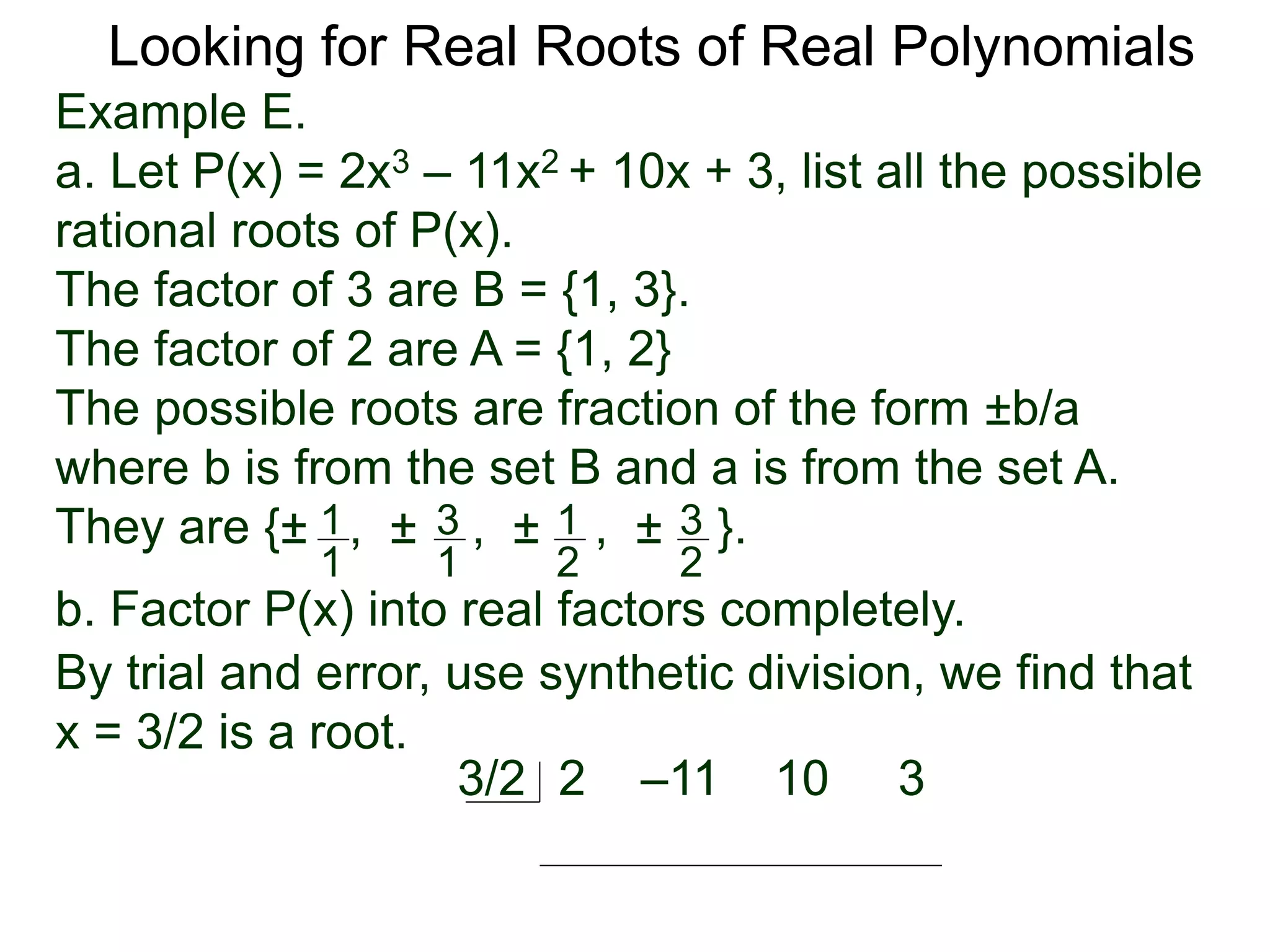 Looking for Real Roots of Real Polynomials
Example E.
a. Let P(x) = 2x3 – 11x2 + 10x + 3, list all the possible
rational roots of P(x).
The factors of 3 are B = {1, 3}.
The factors of 2 are A = {1, 2}
The possible roots are fractions of the form ±b/a
where b is from the set B and a is from the set A.
They are {± , ± , ± , ± }.1
1
3
1
1
2
3
2
b. Factor P(x) into real factors completely.
By trial and error, use synthetic division, we find that
x = 3/2 is a root.
2 –11 10 33/2
 