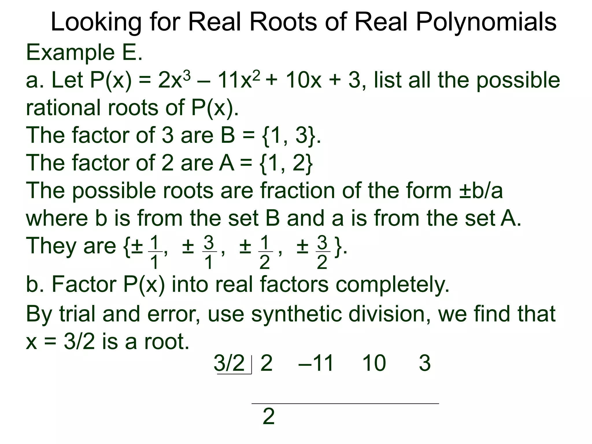 Looking for Real Roots of Real Polynomials
Example E.
a. Let P(x) = 2x3 – 11x2 + 10x + 3, list all the possible
rational roots of P(x).
The factors of 3 are B = {1, 3}.
The factors of 2 are A = {1, 2}
The possible roots are fractions of the form ±b/a
where b is from the set B and a is from the set A.
They are {± , ± , ± , ± }.1
1
3
1
1
2
3
2
b. Factor P(x) into real factors completely.
By trial and error, use synthetic division, we find that
x = 3/2 is a root.
2 –11 10 33/2
2
 