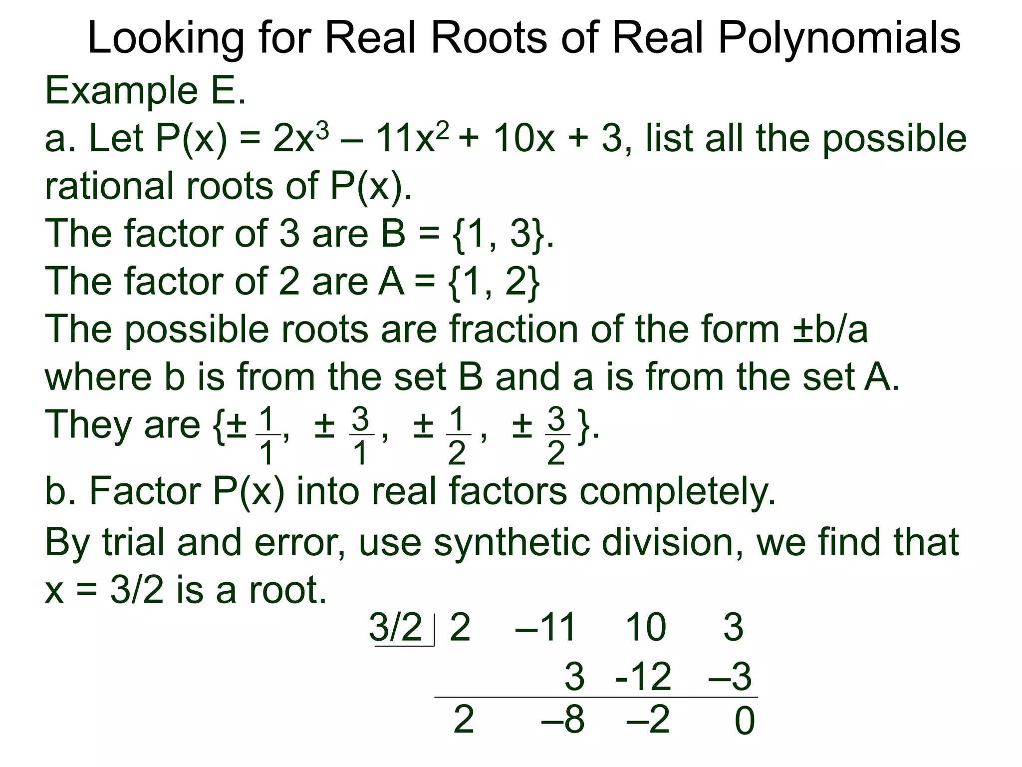 Looking for Real Roots of Real Polynomials
Example E.
a. Let P(x) = 2x3 – 11x2 + 10x + 3, list all the possible
rational roots of P(x).
The factors of 3 are B = {1, 3}.
The factors of 2 are A = {1, 2}
The possible roots are fractions of the form ±b/a
where b is from the set B and a is from the set A.
They are {± , ± , ± , ± }.1
1
3
1
1
2
3
2
b. Factor P(x) into real factors completely.
By trial and error, use synthetic division, we find that
x = 3/2 is a root.
2 –11 10 33/2
2
3
–8
-12
–2
–3
0
 