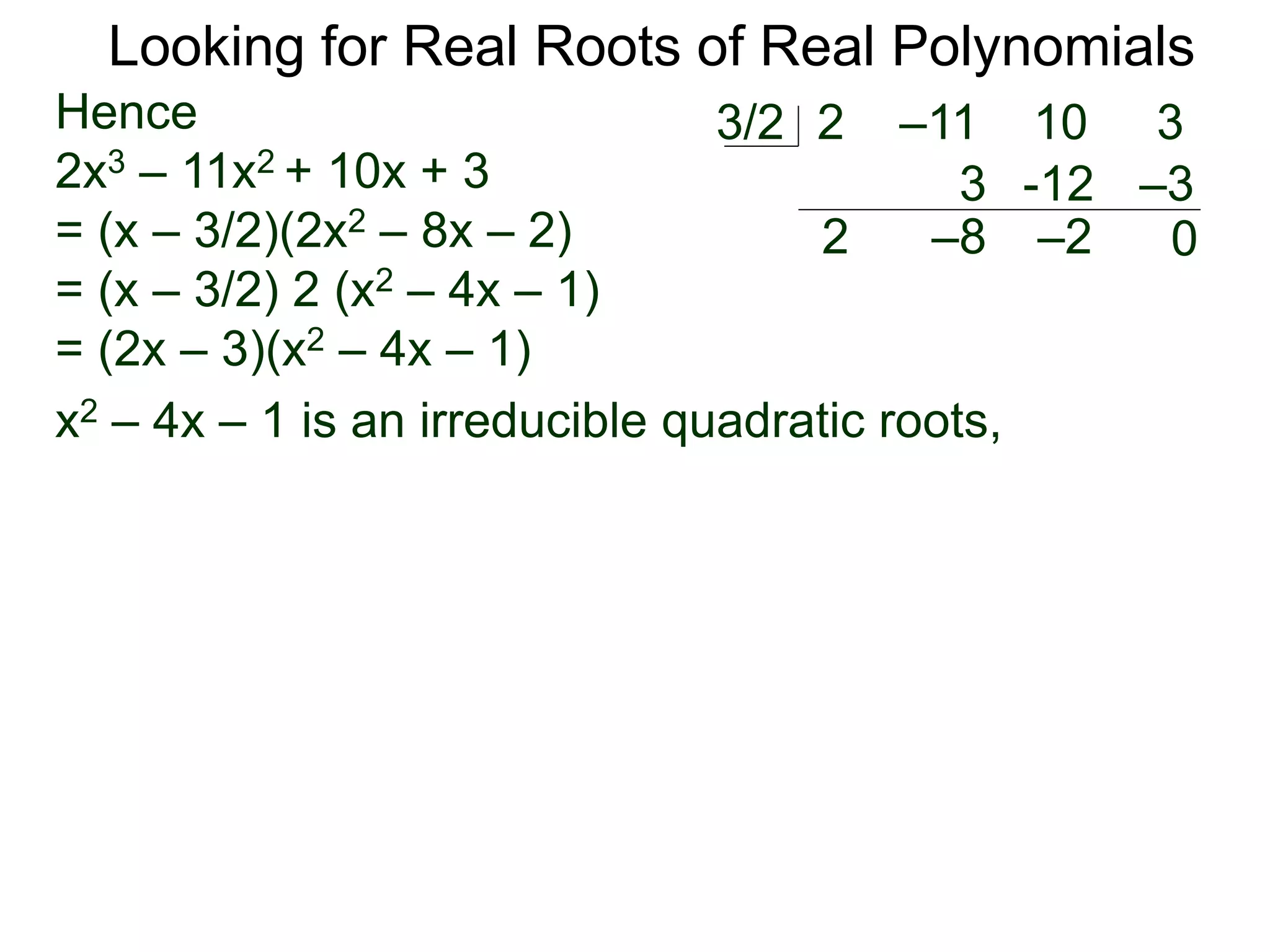 Looking for Real Roots of Real Polynomials
Hence
2x3 – 11x2 + 10x + 3
= (x – 3/2)(2x2 – 8x – 2)
= (x – 3/2) 2 (x2 – 4x – 1)
= (2x – 3)(x2 – 4x – 1)
x2 – 4x – 1 is an irreducible quadratic polynomial,
2 –11 10 33/2
2
3
–8
-12
–2
–3
0
 