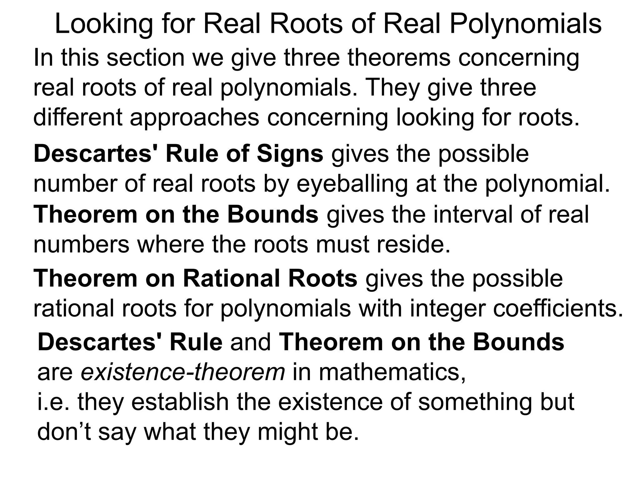 In this section we give three theorems concerning
real roots of real polynomials. They give three
different approaches concerning looking for roots.
Looking for Real Roots of Real Polynomials
Descartes' Rule of Signss gives the possible
number of real roots by eyeballing the polynomial.
Theorem on the Bounds gives the interval of real
numbers where the roots must reside.
Descartes' Rule and Theorem on the Bounds
are existence-theorems in mathematics,
i.e. they establish the existence of something but
don’t say what they might be.
Theorem on Rational Roots gives the possible
rational roots for polynomials with integer coefficients.
 