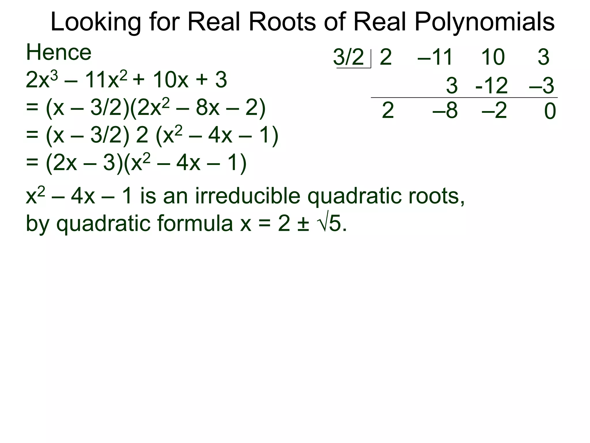 Looking for Real Roots of Real Polynomials
Hence
2x3 – 11x2 + 10x + 3
= (x – 3/2)(2x2 – 8x – 2)
= (x – 3/2) 2 (x2 – 4x – 1)
= (2x – 3)(x2 – 4x – 1)
x2 – 4x – 1 is an irreducible quadratic polynomial,
by the quadratic formula x = 2 ± 5.
2 –11 10 33/2
2
3
–8
-12
–2
–3
0
 