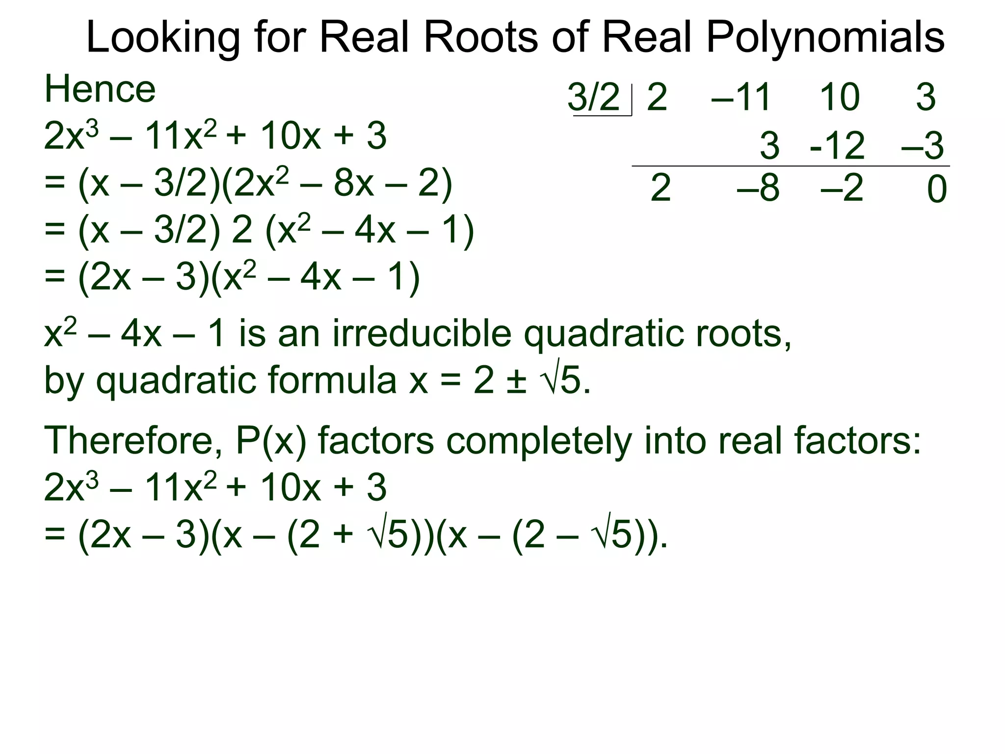 Looking for Real Roots of Real Polynomials
Hence
2x3 – 11x2 + 10x + 3
= (x – 3/2)(2x2 – 8x – 2)
= (x – 3/2) 2 (x2 – 4x – 1)
= (2x – 3)(x2 – 4x – 1)
x2 – 4x – 1 is an irreducible quadratic polynomial,
by the quadratic formula x = 2 ± 5.
Therefore, P(x) factors completely into real factors:
2x3 – 11x2 + 10x + 3
= (2x – 3)(x – (2 + 5))(x – (2 – 5)).
2 –11 10 33/2
2
3
–8
-12
–2
–3
0
 