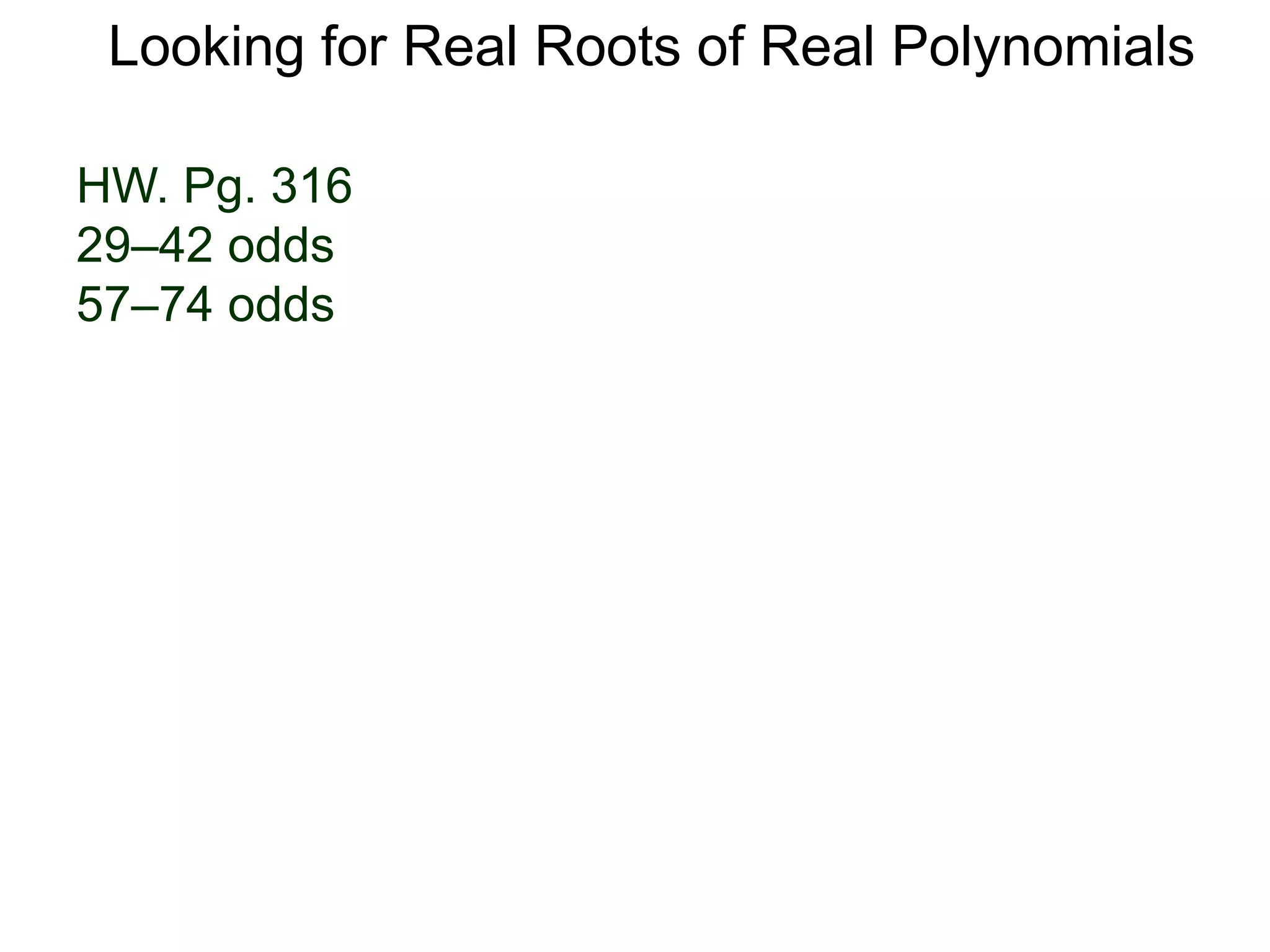 Exercise A. (Descartes' Rule of Signss)
Determine the possible number of positive roots and negative
roots of the following polynomials.
Looking for Real Roots of Real Polynomials
B. (Theorem on the Bounds) Gives an interval where the roots
of the following polynomials must reside.
1. P(x) = x3 + x2 + x + 1 2. P(x) = x3 + x2 + x – 1
3. P(x) = x3 + x2 – x + 1 4. P(x) = x3 + x2 – x – 1
5. P(x) = x3 – x2 – x + 1 6. P(x) = x3 – x2 – x – 1
7. What can we say about the roots of a polynomial with
only even degree of x’s?
8. What can we conclude about the roots of a polynomial
with only odd degree of x’s?
1. P(x) = x5 + 6x3 + 2x2 – 1 2. P(x) = x4 + 0.01x3 + 0.23x2 – 1/π
3. By the sign-rule, there is at least one positive real root for
P(x) = x4 – 12x3 + 6.8x2 – √101. Graph P(x) using a calculator
over a chosen interval to see if there are more roots.
 