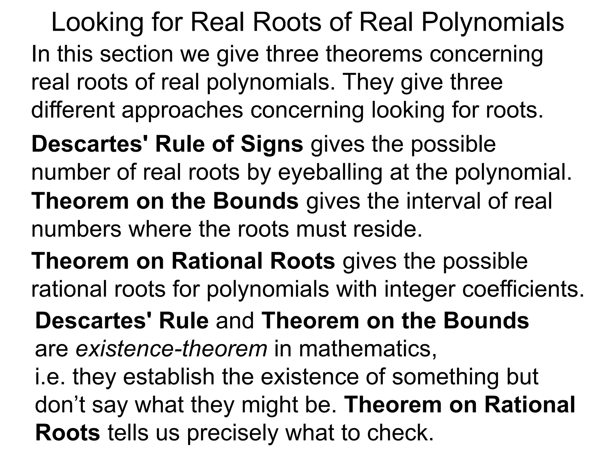 In this section we give three theorems concerning
real roots of real polynomials. They give three
different approaches concerning looking for roots.
Looking for Real Roots of Real Polynomials
Descartes' Rule of Signss gives the possible
number of real roots by eyeballing the polynomial.
Theorem on the Bounds gives the interval of real
numbers where the roots must reside.
Descartes' Rule and Theorem on the Bounds
are existence-theorems in mathematics,
i.e. they establish the existence of something but
don’t say what they might be. Theorem on Rational
Roots tells us precisely what to check.
Theorem on Rational Roots gives the possible
rational roots for polynomials with integer coefficients.
 