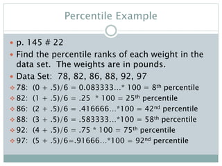 Percentile Example
 p. 145 # 22
 Find the percentile ranks of each weight in the
data set. The weights are in pounds.
 Data Set: 78, 82, 86, 88, 92, 97
 78: (0 + .5)/6 = 0.083333…* 100 = 8th percentile
 82: (1 + .5)/6 = .25 * 100 = 25th percentile
 86: (2 + .5)/6 = .416666…*100 = 42nd percentile
 88: (3 + .5)/6 = .583333…*100 = 58th percentile
 92: (4 + .5)/6 = .75 * 100 = 75th percentile
 97: (5 + .5)/6=.91666…*100 = 92nd percentile
 