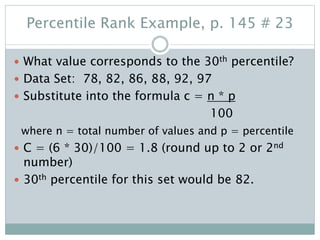 Percentile Rank Example, p. 145 # 23
 What value corresponds to the 30th percentile?
 Data Set: 78, 82, 86, 88, 92, 97
 Substitute into the formula c = n * p
100
where n = total number of values and p = percentile
 C = (6 * 30)/100 = 1.8 (round up to 2 or 2nd
number)
 30th percentile for this set would be 82.
 
