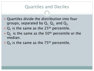 Quartiles and Deciles
 Quartiles divide the distribution into four
groups, separated by Q1, Q2, and Q3.
 Q1 is the same as the 25th percentile.
 Q2 is the same as the 50th percentile or the
median.
 Q3 is the same as the 75th percentile.
 
