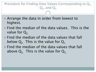 Procedure for Finding Data Values Corresponding to Q1,
Q2, and Q3
 Arrange the data in order from lowest to
highest.
 Find the median of the data values. This is the
value for Q2.
 Find the median of the data values that fall
below Q2. This is the value for Q1.
 Find the median of the data values that fall
above Q2. This is the value for Q3.
 