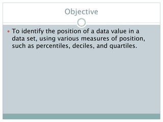 Objective
 To identify the position of a data value in a
data set, using various measures of position,
such as percentiles, deciles, and quartiles.
 