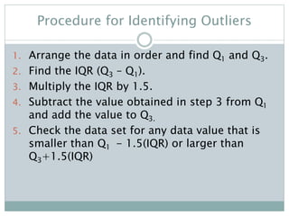 Procedure for Identifying Outliers
1. Arrange the data in order and find Q1 and Q3.
2. Find the IQR (Q3 – Q1).
3. Multiply the IQR by 1.5.
4. Subtract the value obtained in step 3 from Q1
and add the value to Q3.
5. Check the data set for any data value that is
smaller than Q1 - 1.5(IQR) or larger than
Q3+1.5(IQR)
 