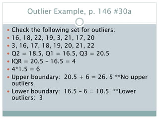 Outlier Example, p. 146 #30a
 Check the following set for outliers:
 16, 18, 22, 19, 3, 21, 17, 20
 3, 16, 17, 18, 19, 20, 21, 22
 Q2 = 18.5, Q1 = 16.5, Q3 = 20.5
 IQR = 20.5 – 16.5 = 4
 4*1.5 = 6
 Upper boundary: 20.5 + 6 = 26. 5 **No upper
outliers
 Lower boundary: 16.5 – 6 = 10.5 **Lower
outliers: 3
 