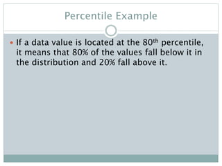 Percentile Example
 If a data value is located at the 80th percentile,
it means that 80% of the values fall below it in
the distribution and 20% fall above it.
 