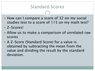 Standard Scores
 How can I compare a score of 32 on my social
studies test to a score of 115 on my math test?
 Z-Scores!
 Allow us to make a comparison of unrelated raw
scores
 A Z-Score (Standard Score) for a value is
obtained by subtracting the mean from the
value and dividing the result by the standard
deviation.
 