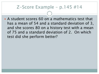 Z-Score Example – p.145 #14
 A student scores 60 on a mathematics test that
has a mean of 54 and a standard deviation of 3,
and she scores 80 on a history test with a mean
of 75 and a standard deviation of 2. On which
test did she perform better?
 