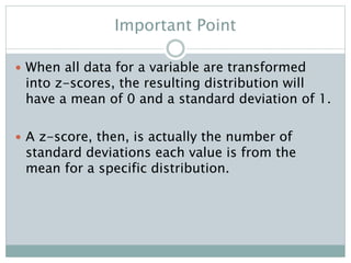 Important Point
 When all data for a variable are transformed
into z-scores, the resulting distribution will
have a mean of 0 and a standard deviation of 1.
 A z-score, then, is actually the number of
standard deviations each value is from the
mean for a specific distribution.
 