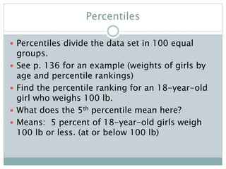 Percentiles
 Percentiles divide the data set in 100 equal
groups.
 See p. 136 for an example (weights of girls by
age and percentile rankings)
 Find the percentile ranking for an 18-year-old
girl who weighs 100 lb.
 What does the 5th percentile mean here?
 Means: 5 percent of 18-year-old girls weigh
100 lb or less. (at or below 100 lb)
 